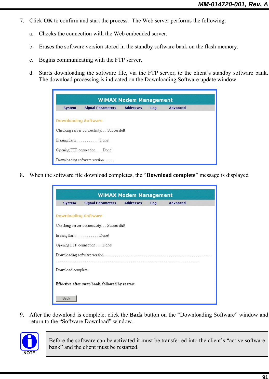 MM-014720-001, Rev. A  91 7. Click OK to confirm and start the process.  The Web server performs the following:  a. Checks the connection with the Web embedded server.  b. Erases the software version stored in the standby software bank on the flash memory.  c. Begins communicating with the FTP server.  d. Starts downloading the software file, via the FTP server, to the client’s standby software bank.  The download processing is indicated on the Downloading Software update window.  8. When the software file download completes, the “Download complete” message is displayed   9. After the download is complete, click the Back button on the “Downloading Software” window and return to the “Software Download” window.   Before the software can be activated it must be transferred into the client’s “active software bank” and the client must be restarted. 