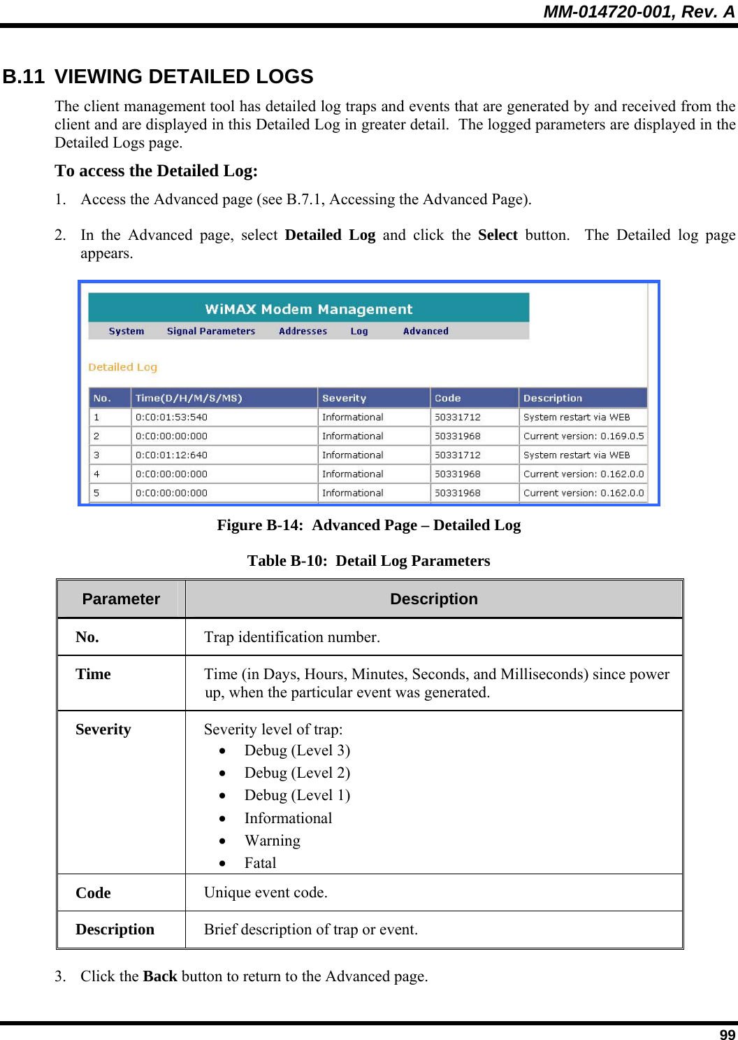 MM-014720-001, Rev. A  99 B.11  VIEWING DETAILED LOGS The client management tool has detailed log traps and events that are generated by and received from the client and are displayed in this Detailed Log in greater detail.  The logged parameters are displayed in the Detailed Logs page.  To access the Detailed Log:  1. Access the Advanced page (see B.7.1, Accessing the Advanced Page).  2. In the Advanced page, select Detailed Log and click the Select button.  The Detailed log page appears.   Figure B-14:  Advanced Page – Detailed Log Table B-10:  Detail Log Parameters Parameter   Description  No.    Trap identification number. Time   Time (in Days, Hours, Minutes, Seconds, and Milliseconds) since power up, when the particular event was generated. Severity   Severity level of trap:   • Debug (Level 3) • Debug (Level 2) • Debug (Level 1) • Informational • Warning • Fatal Code   Unique event code. Description   Brief description of trap or event. 3. Click the Back button to return to the Advanced page. 