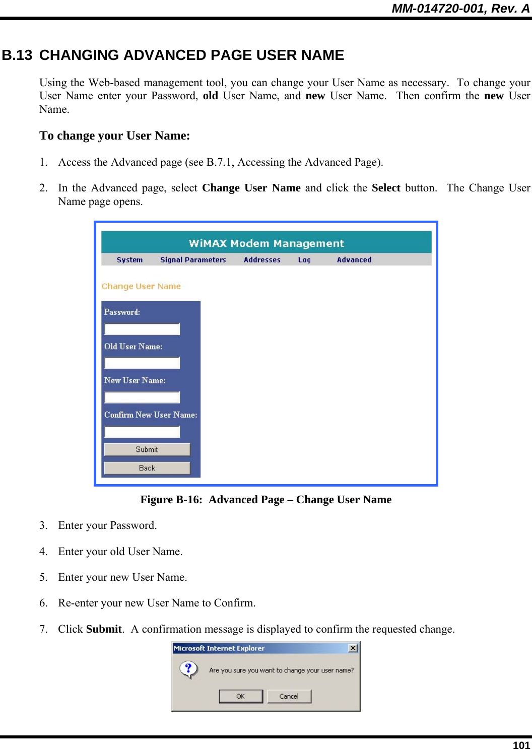 MM-014720-001, Rev. A  101 B.13  CHANGING ADVANCED PAGE USER NAME  Using the Web-based management tool, you can change your User Name as necessary.  To change your User Name enter your Password, old User Name, and new User Name.  Then confirm the new User Name.  To change your User Name:  1. Access the Advanced page (see B.7.1, Accessing the Advanced Page).  2. In the Advanced page, select Change User Name and click the Select button.  The Change User Name page opens.   Figure B-16:  Advanced Page – Change User Name 3. Enter your Password. 4. Enter your old User Name. 5. Enter your new User Name. 6. Re-enter your new User Name to Confirm. 7. Click Submit.  A confirmation message is displayed to confirm the requested change.   