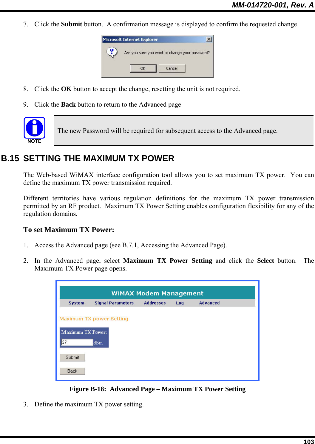 MM-014720-001, Rev. A  103 7. Click the Submit button.  A confirmation message is displayed to confirm the requested change.   8. Click the OK button to accept the change, resetting the unit is not required. 9. Click the Back button to return to the Advanced page    The new Password will be required for subsequent access to the Advanced page. B.15  SETTING THE MAXIMUM TX POWER The Web-based WiMAX interface configuration tool allows you to set maximum TX power.  You can define the maximum TX power transmission required.  Different territories have various regulation definitions for the maximum TX power transmission permitted by an RF product.  Maximum TX Power Setting enables configuration flexibility for any of the regulation domains.   To set Maximum TX Power:  1. Access the Advanced page (see B.7.1, Accessing the Advanced Page).  2. In the Advanced page, select Maximum TX Power Setting and click the Select button.  The Maximum TX Power page opens.   Figure B-18:  Advanced Page – Maximum TX Power Setting 3. Define the maximum TX power setting. 