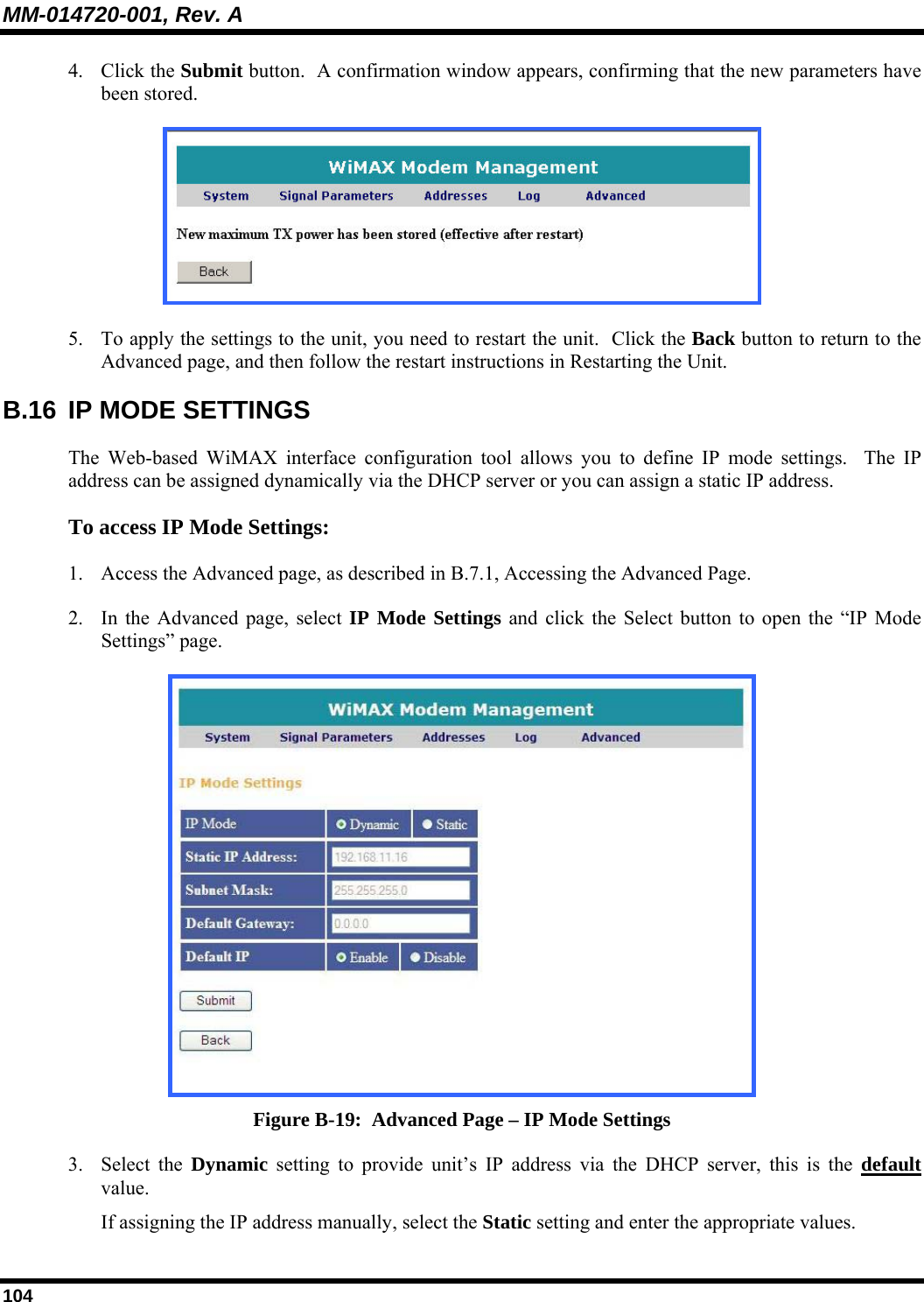 MM-014720-001, Rev. A 104 4. Click the Submit button.  A confirmation window appears, confirming that the new parameters have been stored.   5. To apply the settings to the unit, you need to restart the unit.  Click the Back button to return to the Advanced page, and then follow the restart instructions in Restarting the Unit.  B.16  IP MODE SETTINGS The Web-based WiMAX interface configuration tool allows you to define IP mode settings.  The IP address can be assigned dynamically via the DHCP server or you can assign a static IP address.  To access IP Mode Settings:  1. Access the Advanced page, as described in B.7.1, Accessing the Advanced Page.  2. In the Advanced page, select IP Mode Settings and click the Select button to open the “IP Mode Settings” page.   Figure B-19:  Advanced Page – IP Mode Settings 3. Select the Dynamic setting to provide unit’s IP address via the DHCP server, this is the default value.  If assigning the IP address manually, select the Static setting and enter the appropriate values.  