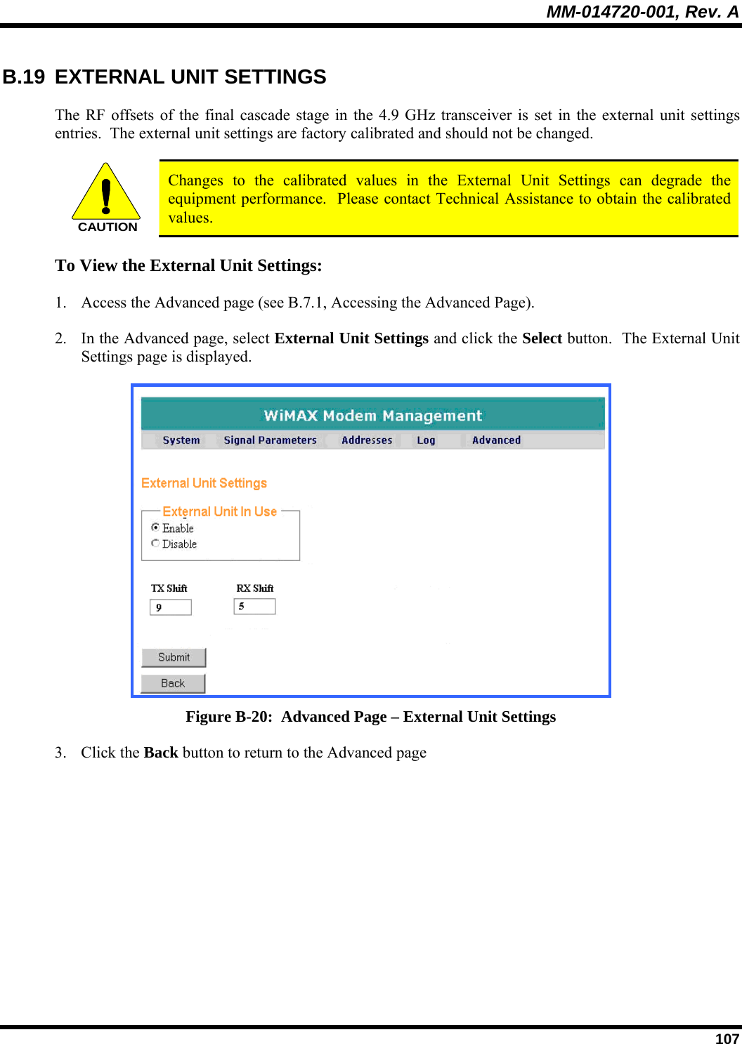MM-014720-001, Rev. A  107 B.19 EXTERNAL UNIT SETTINGS The RF offsets of the final cascade stage in the 4.9 GHz transceiver is set in the external unit settings entries.  The external unit settings are factory calibrated and should not be changed.  CAUTION Changes to the calibrated values in the External Unit Settings can degrade the equipment performance.  Please contact Technical Assistance to obtain the calibrated values. To View the External Unit Settings: 1. Access the Advanced page (see B.7.1, Accessing the Advanced Page).  2. In the Advanced page, select External Unit Settings and click the Select button.  The External Unit Settings page is displayed.   Figure B-20:  Advanced Page – External Unit Settings 3. Click the Back button to return to the Advanced page  