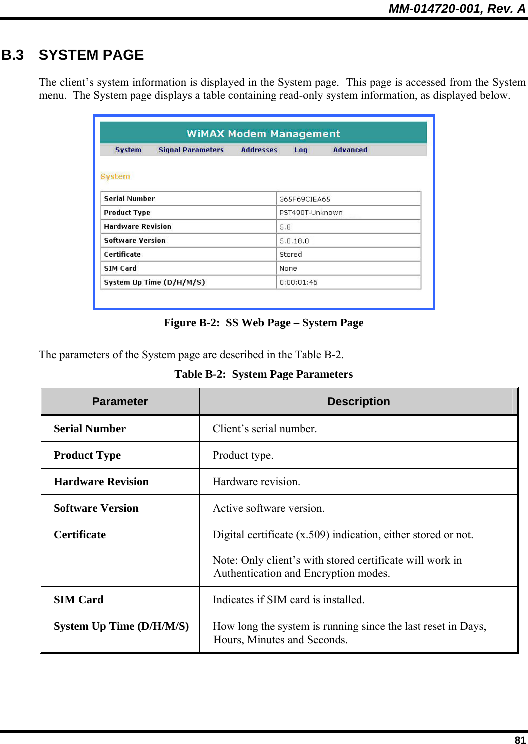 MM-014720-001, Rev. A  81 B.3 SYSTEM PAGE The client’s system information is displayed in the System page.  This page is accessed from the System menu.  The System page displays a table containing read-only system information, as displayed below.  Figure B-2:  SS Web Page – System Page The parameters of the System page are described in the Table B-2. Table B-2:  System Page Parameters Parameter   Description  Serial Number   Client’s serial number. Product Type   Product type. Hardware Revision   Hardware revision. Software Version   Active software version. Certificate   Digital certificate (x.509) indication, either stored or not. Note: Only client’s with stored certificate will work in Authentication and Encryption modes. SIM Card   Indicates if SIM card is installed. System Up Time (D/H/M/S)   How long the system is running since the last reset in Days, Hours, Minutes and Seconds.  