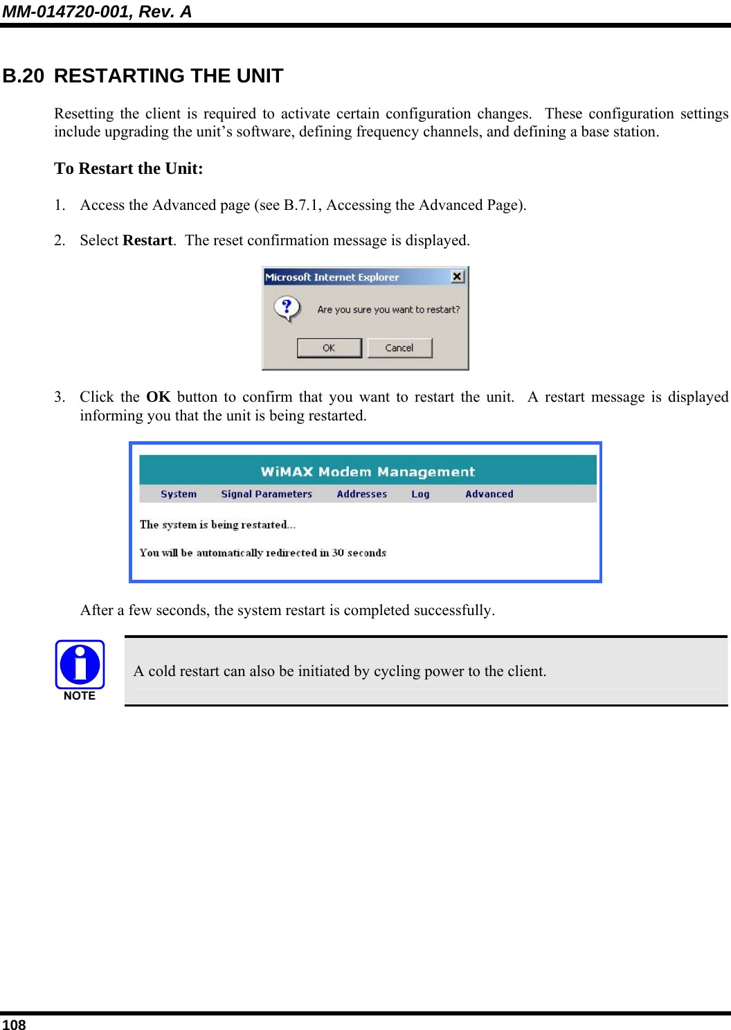 MM-014720-001, Rev. A 108 B.20 RESTARTING THE UNIT Resetting the client is required to activate certain configuration changes.  These configuration settings include upgrading the unit’s software, defining frequency channels, and defining a base station.   To Restart the Unit:  1. Access the Advanced page (see B.7.1, Accessing the Advanced Page).   2. Select Restart.  The reset confirmation message is displayed.   3. Click the OK button to confirm that you want to restart the unit.  A restart message is displayed informing you that the unit is being restarted.   After a few seconds, the system restart is completed successfully.     A cold restart can also be initiated by cycling power to the client.  