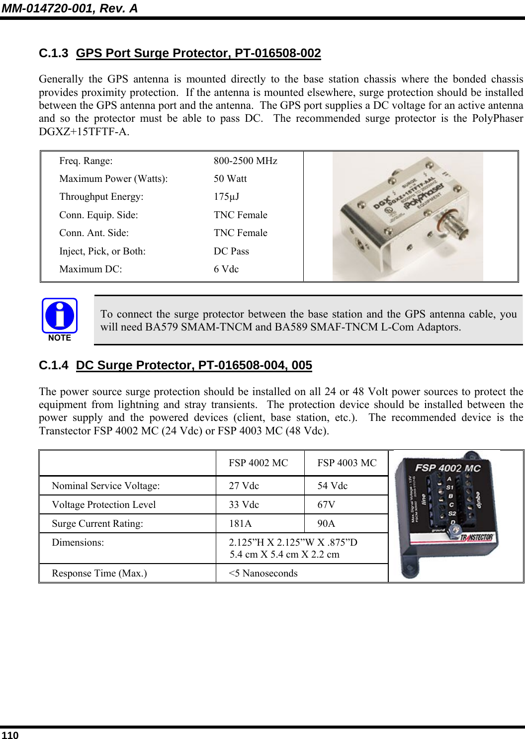 MM-014720-001, Rev. A 110 C.1.3 GPS Port Surge Protector, PT-016508-002 Generally the GPS antenna is mounted directly to the base station chassis where the bonded chassis provides proximity protection.  If the antenna is mounted elsewhere, surge protection should be installed between the GPS antenna port and the antenna.  The GPS port supplies a DC voltage for an active antenna and so the protector must be able to pass DC.  The recommended surge protector is the PolyPhaser DGXZ+15TFTF-A.   Freq. Range:  800-2500 MHz  Maximum Power (Watts):  50 Watt  Throughput Energy:  175µJ  Conn. Equip. Side:  TNC Female  Conn. Ant. Side:  TNC Female  Inject, Pick, or Both:   DC Pass  Maximum DC:  6 Vdc      To connect the surge protector between the base station and the GPS antenna cable, you will need BA579 SMAM-TNCM and BA589 SMAF-TNCM L-Com Adaptors. C.1.4 DC Surge Protector, PT-016508-004, 005 The power source surge protection should be installed on all 24 or 48 Volt power sources to protect the equipment from lightning and stray transients.  The protection device should be installed between the power supply and the powered devices (client, base station, etc.).  The recommended device is the Transtector FSP 4002 MC (24 Vdc) or FSP 4003 MC (48 Vdc).    FSP 4002 MC  FSP 4003 MC Nominal Service Voltage:   27 Vdc  54 Vdc Voltage Protection Level  33 Vdc  67V Surge Current Rating:  181A  90A Dimensions:  2.125”H X 2.125”W X .875”D  5.4 cm X 5.4 cm X 2.2 cm Response Time (Max.)  &lt;5 Nanoseconds   