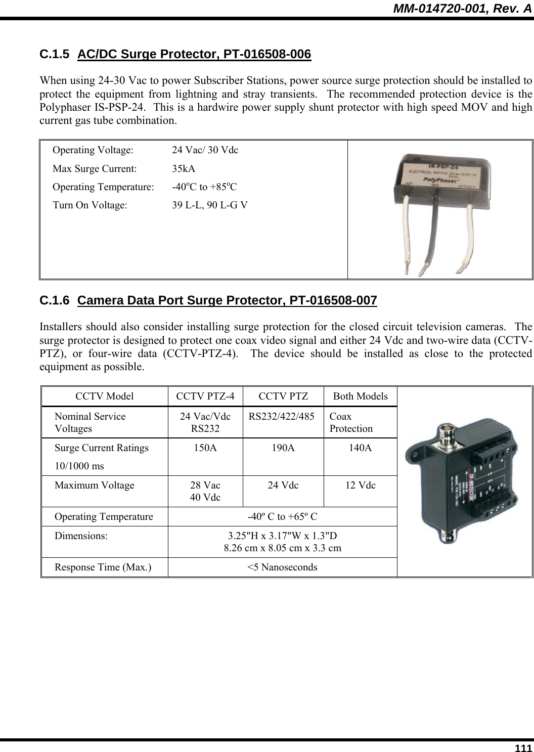 MM-014720-001, Rev. A  111 C.1.5  AC/DC Surge Protector, PT-016508-006 When using 24-30 Vac to power Subscriber Stations, power source surge protection should be installed to protect the equipment from lightning and stray transients.  The recommended protection device is the Polyphaser IS-PSP-24.  This is a hardwire power supply shunt protector with high speed MOV and high current gas tube combination.  Operating Voltage:   24 Vac/ 30 Vdc Max Surge Current:  35kA Operating Temperature:  -40oC to +85oC Turn On Voltage:  39 L-L, 90 L-G V  C.1.6  Camera Data Port Surge Protector, PT-016508-007 Installers should also consider installing surge protection for the closed circuit television cameras.  The surge protector is designed to protect one coax video signal and either 24 Vdc and two-wire data (CCTV-PTZ), or four-wire data (CCTV-PTZ-4).  The device should be installed as close to the protected equipment as possible.    CCTV Model  CCTV PTZ-4  CCTV PTZ  Both Models Nominal Service Voltages  24 Vac/Vdc RS232 RS232/422/485 Coax Protection Surge Current Ratings 10/1000 ms 150A 190A 140A Maximum Voltage  28 Vac 40 Vdc 24 Vdc  12 Vdc Operating Temperature  -40º C to +65º C Dimensions:  3.25&quot;H x 3.17&quot;W x 1.3&quot;D 8.26 cm x 8.05 cm x 3.3 cm Response Time (Max.)  &lt;5 Nanoseconds  