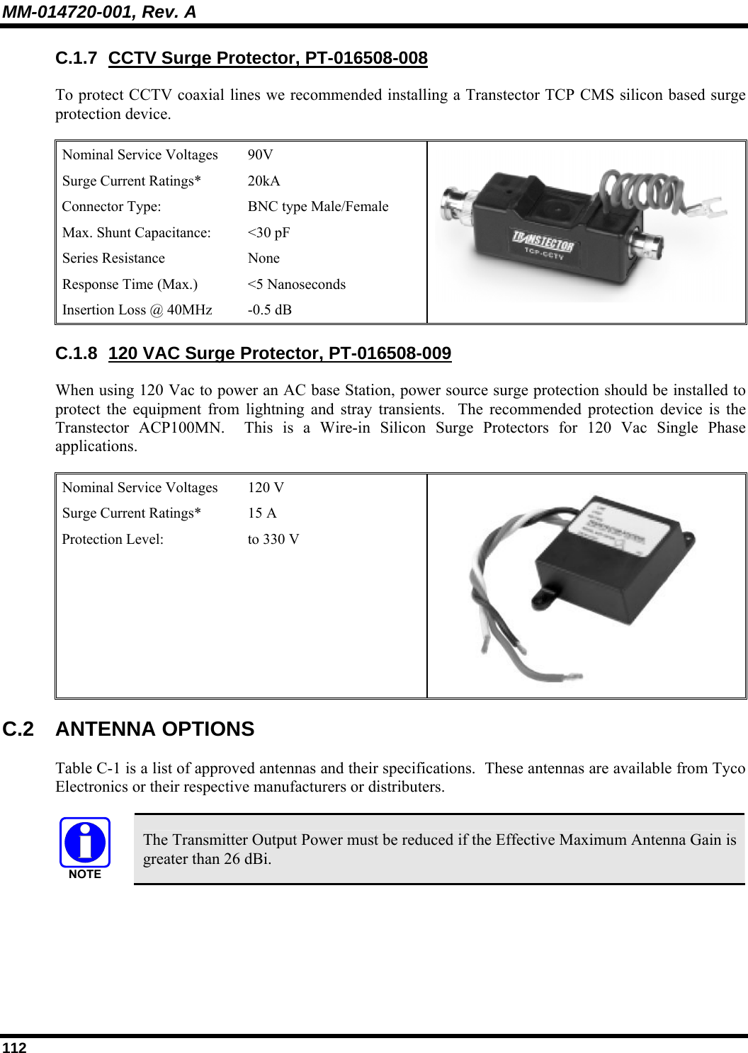 MM-014720-001, Rev. A 112 C.1.7  CCTV Surge Protector, PT-016508-008 To protect CCTV coaxial lines we recommended installing a Transtector TCP CMS silicon based surge protection device.    Nominal Service Voltages   90V  Surge Current Ratings*   20kA  Connector Type:   BNC type Male/Female  Max. Shunt Capacitance:  &lt;30 pF  Series Resistance   None  Response Time (Max.)   &lt;5 Nanoseconds  Insertion Loss @ 40MHz   -0.5 dB    C.1.8  120 VAC Surge Protector, PT-016508-009 When using 120 Vac to power an AC base Station, power source surge protection should be installed to protect the equipment from lightning and stray transients.  The recommended protection device is the Transtector ACP100MN.  This is a Wire-in Silicon Surge Protectors for 120 Vac Single Phase applications.  Nominal Service Voltages   120 V Surge Current Ratings*   15 A  Protection Level:   to 330 V   C.2 ANTENNA OPTIONS Table C-1 is a list of approved antennas and their specifications.  These antennas are available from Tyco Electronics or their respective manufacturers or distributers.   The Transmitter Output Power must be reduced if the Effective Maximum Antenna Gain is greater than 26 dBi.  