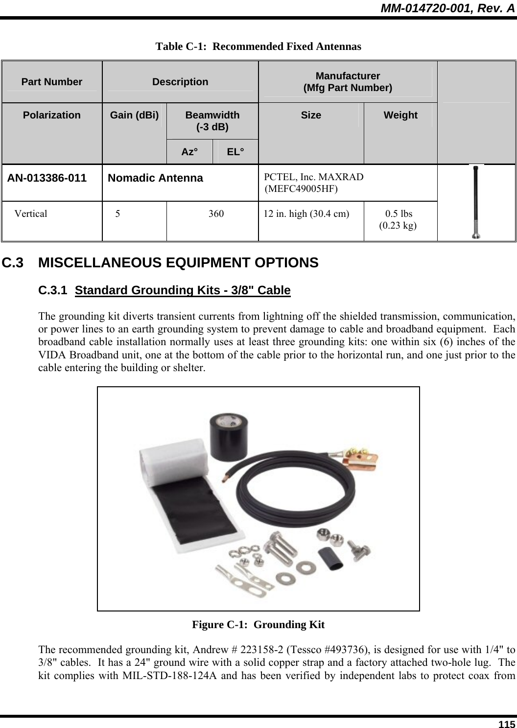 MM-014720-001, Rev. A  115 Table C-1:  Recommended Fixed Antennas Part Number  Description  Manufacturer (Mfg Part Number) Beamwidth (-3 dB) Polarization  Gain (dBi) Az°  EL° Size  Weight   AN-013386-011 Nomadic Antenna  PCTEL, Inc. MAXRAD (MEFC49005HF) Vertical  5  360  12 in. high (30.4 cm)   0.5 lbs (0.23 kg)  C.3 MISCELLANEOUS EQUIPMENT OPTIONS C.3.1  Standard Grounding Kits - 3/8&quot; Cable The grounding kit diverts transient currents from lightning off the shielded transmission, communication, or power lines to an earth grounding system to prevent damage to cable and broadband equipment.  Each broadband cable installation normally uses at least three grounding kits: one within six (6) inches of the VIDA Broadband unit, one at the bottom of the cable prior to the horizontal run, and one just prior to the cable entering the building or shelter.  Figure C-1:  Grounding Kit The recommended grounding kit, Andrew # 223158-2 (Tessco #493736), is designed for use with 1/4&quot; to 3/8&quot; cables.  It has a 24&quot; ground wire with a solid copper strap and a factory attached two-hole lug.  The kit complies with MIL-STD-188-124A and has been verified by independent labs to protect coax from 