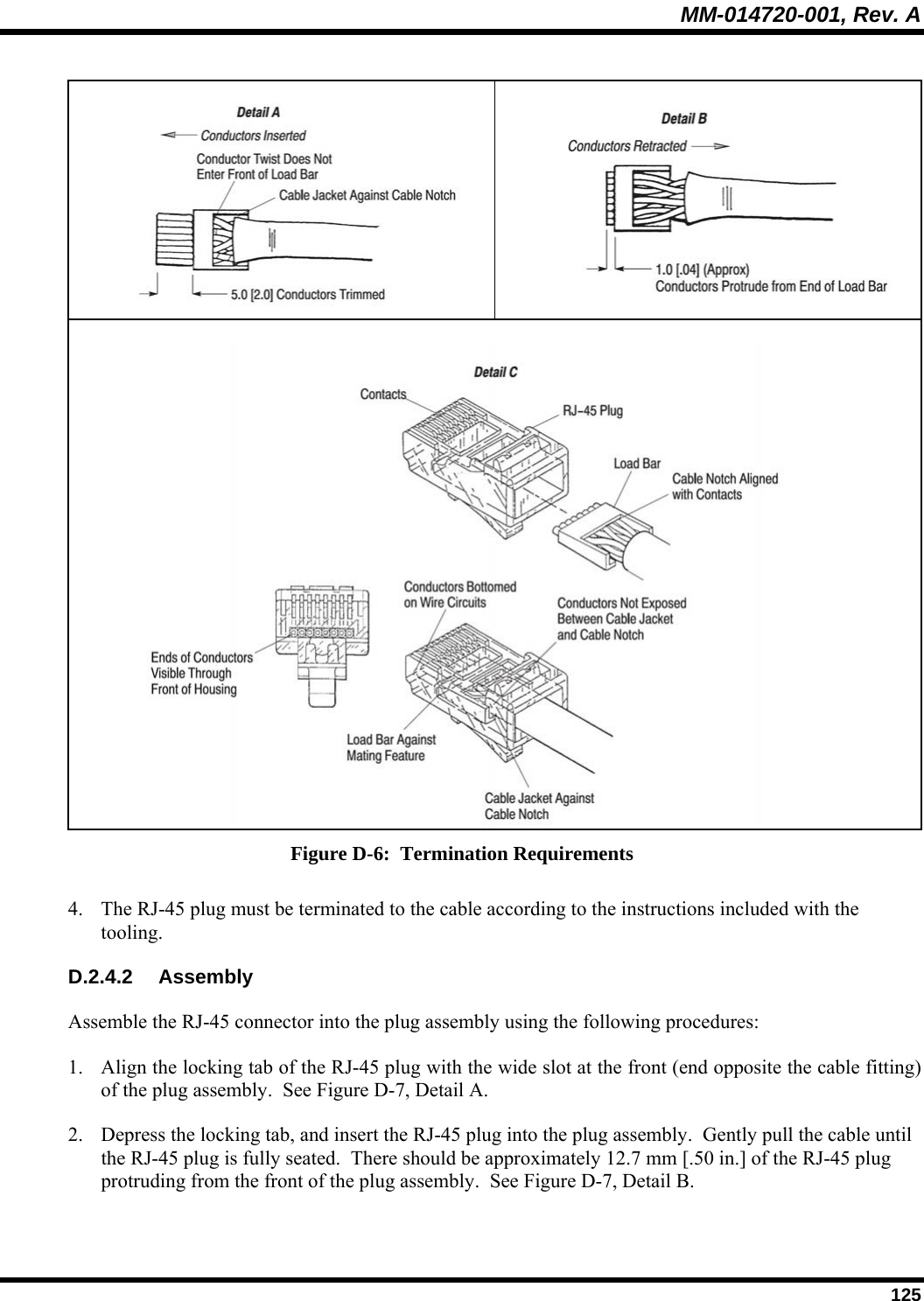 MM-014720-001, Rev. A  125     Figure D-6:  Termination Requirements 4. The RJ-45 plug must be terminated to the cable according to the instructions included with the tooling. D.2.4.2 Assembly Assemble the RJ-45 connector into the plug assembly using the following procedures: 1. Align the locking tab of the RJ-45 plug with the wide slot at the front (end opposite the cable fitting) of the plug assembly.  See Figure D-7, Detail A.  2. Depress the locking tab, and insert the RJ-45 plug into the plug assembly.  Gently pull the cable until the RJ-45 plug is fully seated.  There should be approximately 12.7 mm [.50 in.] of the RJ-45 plug protruding from the front of the plug assembly.  See Figure D-7, Detail B.  