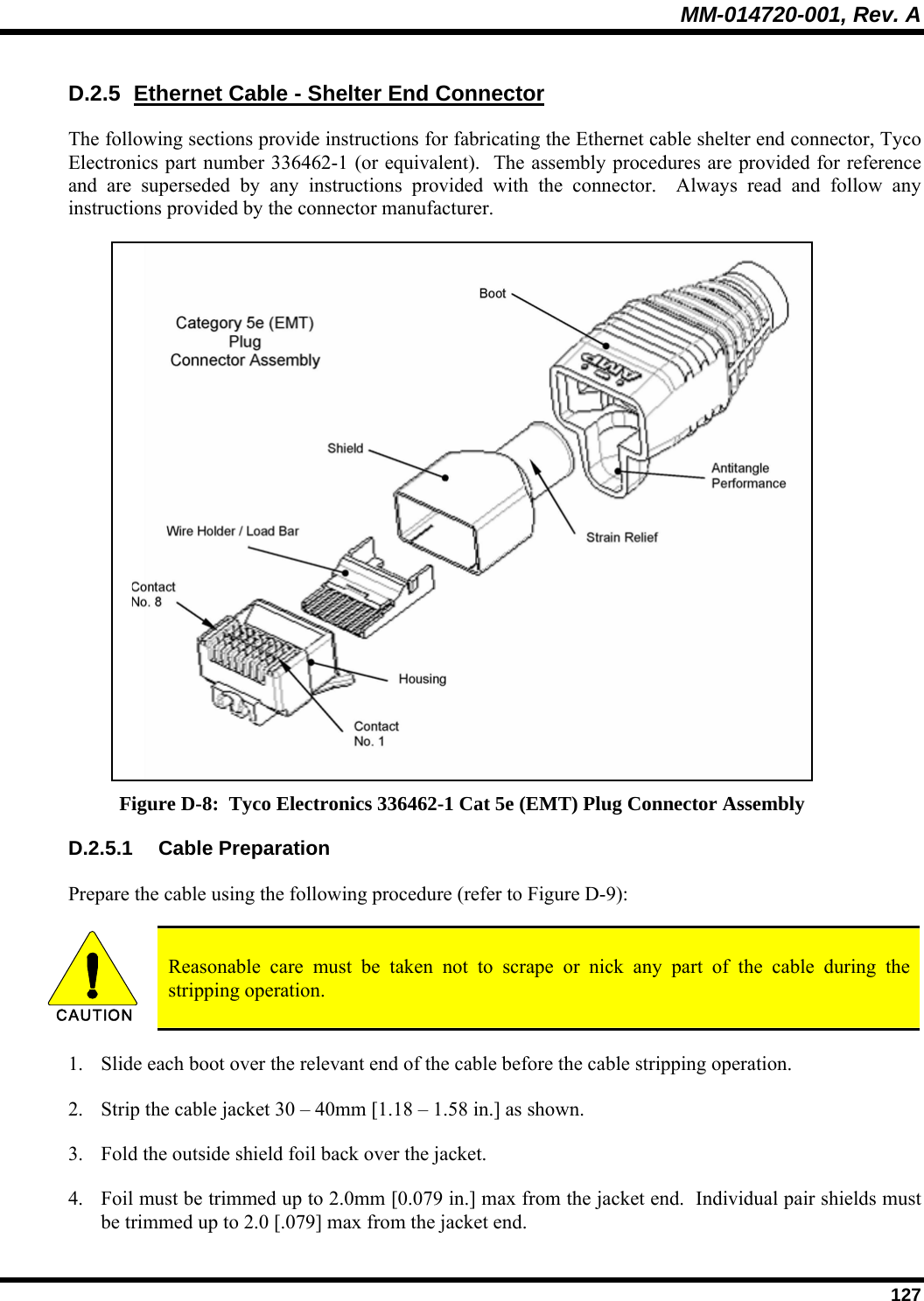 MM-014720-001, Rev. A  127 D.2.5  Ethernet Cable - Shelter End Connector The following sections provide instructions for fabricating the Ethernet cable shelter end connector, Tyco Electronics part number 336462-1 (or equivalent).  The assembly procedures are provided for reference and are superseded by any instructions provided with the connector.  Always read and follow any instructions provided by the connector manufacturer.  Figure D-8:  Tyco Electronics 336462-1 Cat 5e (EMT) Plug Connector Assembly D.2.5.1 Cable Preparation Prepare the cable using the following procedure (refer to Figure D-9):  CAUTION  Reasonable care must be taken not to scrape or nick any part of the cable during the stripping operation. 1. Slide each boot over the relevant end of the cable before the cable stripping operation. 2. Strip the cable jacket 30 – 40mm [1.18 – 1.58 in.] as shown. 3. Fold the outside shield foil back over the jacket.   4. Foil must be trimmed up to 2.0mm [0.079 in.] max from the jacket end.  Individual pair shields must be trimmed up to 2.0 [.079] max from the jacket end. 