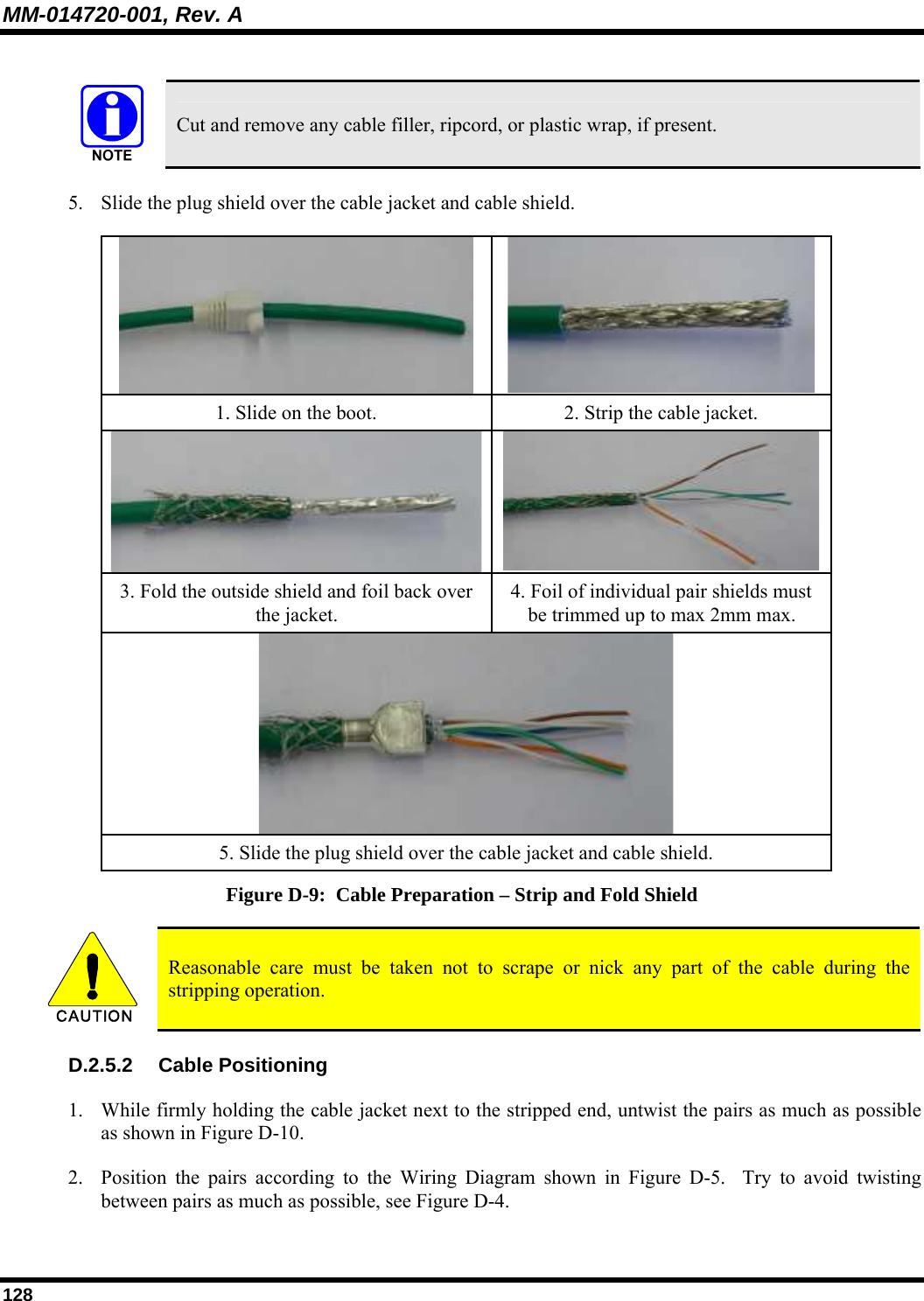 MM-014720-001, Rev. A 128   Cut and remove any cable filler, ripcord, or plastic wrap, if present. 5. Slide the plug shield over the cable jacket and cable shield.    1. Slide on the boot.  2. Strip the cable jacket.  3. Fold the outside shield and foil back over the jacket. 4. Foil of individual pair shields must be trimmed up to max 2mm max.  5. Slide the plug shield over the cable jacket and cable shield. Figure D-9:  Cable Preparation – Strip and Fold Shield  CAUTION  Reasonable care must be taken not to scrape or nick any part of the cable during the stripping operation. D.2.5.2 Cable Positioning 1. While firmly holding the cable jacket next to the stripped end, untwist the pairs as much as possible as shown in Figure D-10. 2. Position the pairs according to the Wiring Diagram shown in Figure D-5.  Try to avoid twisting between pairs as much as possible, see Figure D-4. 