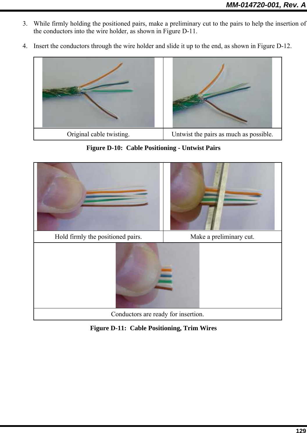 MM-014720-001, Rev. A  129 3. While firmly holding the positioned pairs, make a preliminary cut to the pairs to help the insertion of the conductors into the wire holder, as shown in Figure D-11.  4. Insert the conductors through the wire holder and slide it up to the end, as shown in Figure D-12.    Original cable twisting.  Untwist the pairs as much as possible. Figure D-10:  Cable Positioning - Untwist Pairs   Hold firmly the positioned pairs.  Make a preliminary cut.  Conductors are ready for insertion. Figure D-11:  Cable Positioning, Trim Wires  