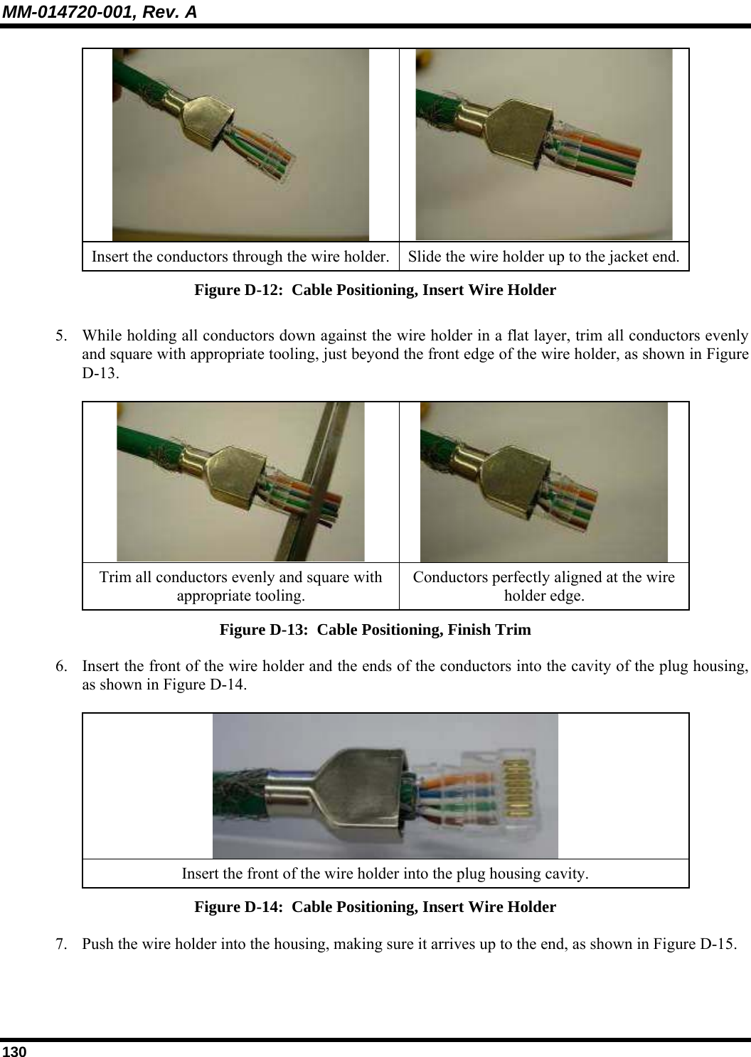 MM-014720-001, Rev. A 130   Insert the conductors through the wire holder.  Slide the wire holder up to the jacket end.Figure D-12:  Cable Positioning, Insert Wire Holder 5. While holding all conductors down against the wire holder in a flat layer, trim all conductors evenly and square with appropriate tooling, just beyond the front edge of the wire holder, as shown in Figure D-13.    Trim all conductors evenly and square with appropriate tooling. Conductors perfectly aligned at the wire holder edge. Figure D-13:  Cable Positioning, Finish Trim 6. Insert the front of the wire holder and the ends of the conductors into the cavity of the plug housing, as shown in Figure D-14.   Insert the front of the wire holder into the plug housing cavity. Figure D-14:  Cable Positioning, Insert Wire Holder 7. Push the wire holder into the housing, making sure it arrives up to the end, as shown in Figure D-15.  