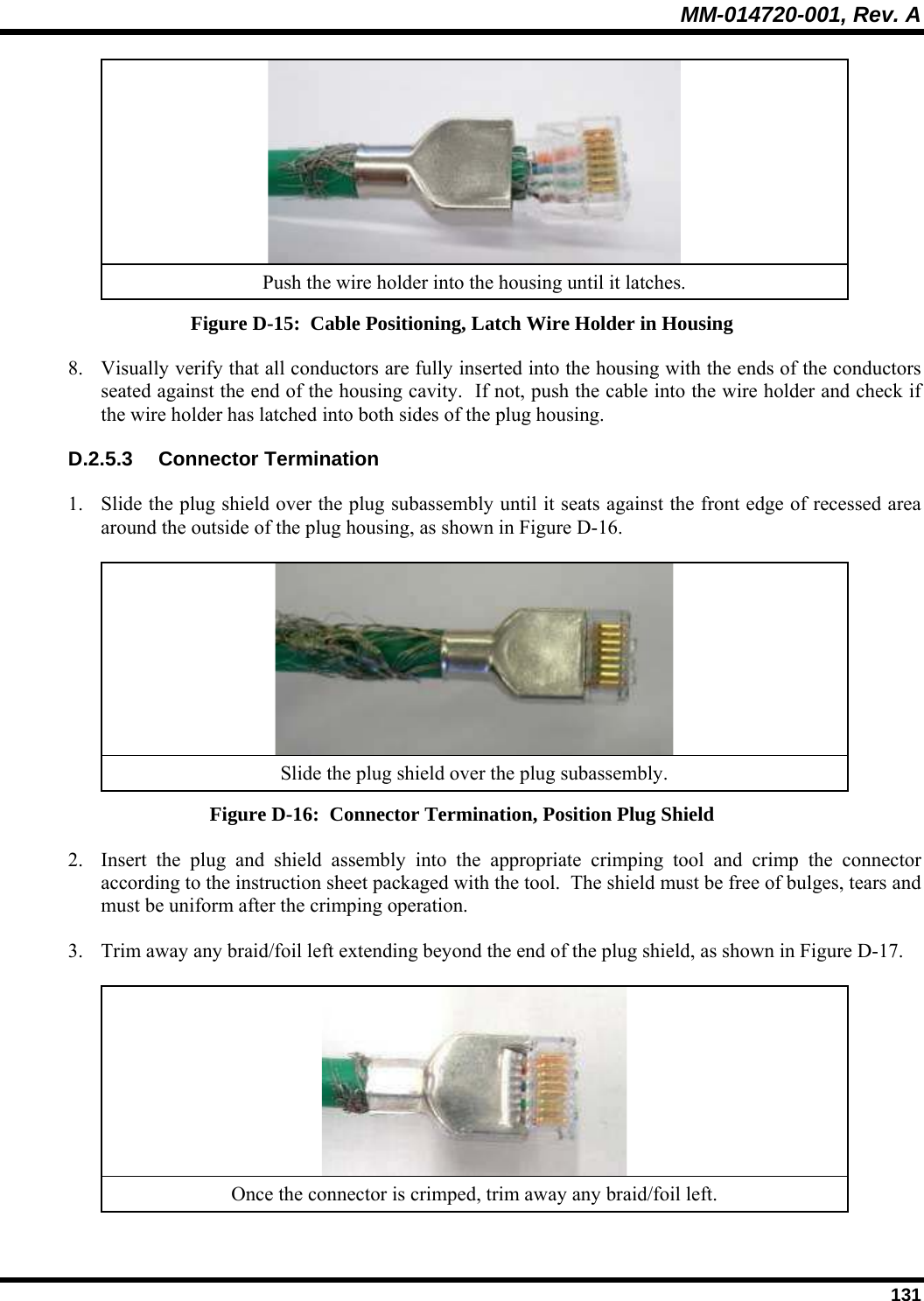 MM-014720-001, Rev. A  131  Push the wire holder into the housing until it latches. Figure D-15:  Cable Positioning, Latch Wire Holder in Housing 8. Visually verify that all conductors are fully inserted into the housing with the ends of the conductors seated against the end of the housing cavity.  If not, push the cable into the wire holder and check if the wire holder has latched into both sides of the plug housing. D.2.5.3 Connector Termination 1. Slide the plug shield over the plug subassembly until it seats against the front edge of recessed area around the outside of the plug housing, as shown in Figure D-16.   Slide the plug shield over the plug subassembly. Figure D-16:  Connector Termination, Position Plug Shield 2. Insert the plug and shield assembly into the appropriate crimping tool and crimp the connector according to the instruction sheet packaged with the tool.  The shield must be free of bulges, tears and must be uniform after the crimping operation. 3. Trim away any braid/foil left extending beyond the end of the plug shield, as shown in Figure D-17.   Once the connector is crimped, trim away any braid/foil left. 