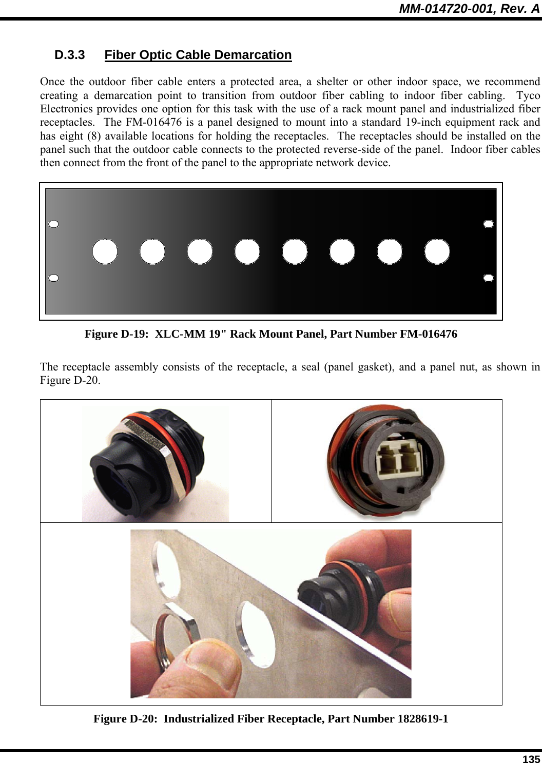 MM-014720-001, Rev. A  135 D.3.3  Fiber Optic Cable Demarcation Once the outdoor fiber cable enters a protected area, a shelter or other indoor space, we recommend creating a demarcation point to transition from outdoor fiber cabling to indoor fiber cabling.  Tyco Electronics provides one option for this task with the use of a rack mount panel and industrialized fiber receptacles.  The FM-016476 is a panel designed to mount into a standard 19-inch equipment rack and has eight (8) available locations for holding the receptacles.  The receptacles should be installed on the panel such that the outdoor cable connects to the protected reverse-side of the panel.  Indoor fiber cables then connect from the front of the panel to the appropriate network device.  Figure D-19:  XLC-MM 19&quot; Rack Mount Panel, Part Number FM-016476 The receptacle assembly consists of the receptacle, a seal (panel gasket), and a panel nut, as shown in Figure D-20.     Figure D-20:  Industrialized Fiber Receptacle, Part Number 1828619-1 