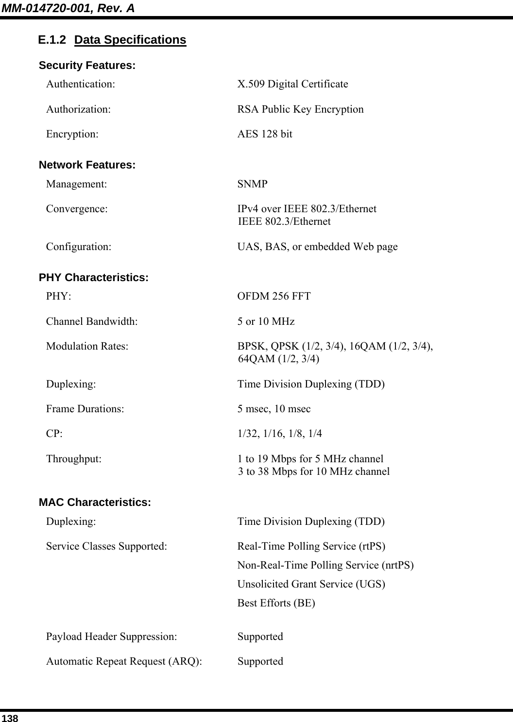 MM-014720-001, Rev. A 138 E.1.2 Data Specifications Security Features: Authentication:   X.509 Digital Certificate Authorization:  RSA Public Key Encryption Encryption:  AES 128 bit Network Features: Management:   SNMP Convergence:  IPv4 over IEEE 802.3/Ethernet IEEE 802.3/Ethernet Configuration: UAS, BAS, or embedded Web page PHY Characteristics: PHY:  OFDM 256 FFT Channel Bandwidth:  5 or 10 MHz Modulation Rates:  BPSK, QPSK (1/2, 3/4), 16QAM (1/2, 3/4),  64QAM (1/2, 3/4) Duplexing:  Time Division Duplexing (TDD) Frame Durations:  5 msec, 10 msec CP:  1/32, 1/16, 1/8, 1/4 Throughput:  1 to 19 Mbps for 5 MHz channel 3 to 38 Mbps for 10 MHz channel  MAC Characteristics: Duplexing:  Time Division Duplexing (TDD) Service Classes Supported:  Real-Time Polling Service (rtPS)  Non-Real-Time Polling Service (nrtPS)  Unsolicited Grant Service (UGS) Best Efforts (BE) Payload Header Suppression:  Supported Automatic Repeat Request (ARQ):  Supported 