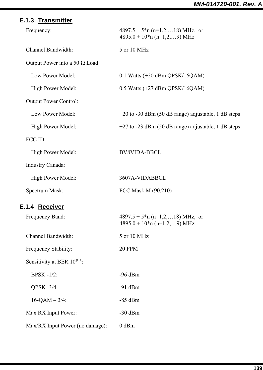 MM-014720-001, Rev. A  139 E.1.3 Transmitter Frequency:  4897.5 + 5*n (n=1,2,…18) MHz,  or  4895.0 + 10*n (n=1,2,…9) MHz Channel Bandwidth:  5 or 10 MHz Output Power into a 50 Ω Load:     Low Power Model:  0.1 Watts (+20 dBm QPSK/16QAM)   High Power Model:  0.5 Watts (+27 dBm QPSK/16QAM) Output Power Control:     Low Power Model:  +20 to -30 dBm (50 dB range) adjustable, 1 dB steps   High Power Model:  +27 to -23 dBm (50 dB range) adjustable, 1 dB steps FCC ID:     High Power Model:  BV8VIDA-BBCL Industry Canada:     High Power Model:  3607A-VIDABBCL Spectrum Mask:  FCC Mask M (90.210) E.1.4 Receiver Frequency Band:  4897.5 + 5*n (n=1,2,…18) MHz,  or  4895.0 + 10*n (n=1,2,…9) MHz Channel Bandwidth:  5 or 10 MHz Frequency Stability:  20 PPM Sensitivity at BER 10E-6:     BPSK -1/2:  -96 dBm   QPSK -3/4:  -91 dBm   16-QAM – 3/4:  -85 dBm Max RX Input Power:   -30 dBm Max/RX Input Power (no damage):  0 dBm   