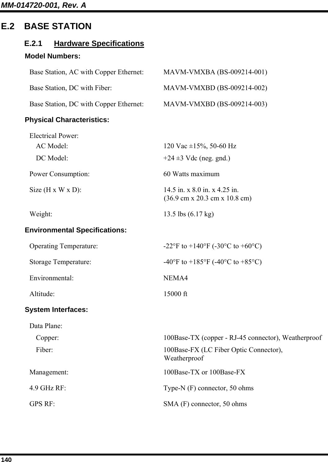 MM-014720-001, Rev. A 140 E.2 BASE STATION E.2.1 Hardware Specifications Model Numbers: Base Station, AC with Copper Ethernet:  MAVM-VMXBA (BS-009214-001) Base Station, DC with Fiber:  MAVM-VMXBD (BS-009214-002) Base Station, DC with Copper Ethernet:  MAVM-VMXBD (BS-009214-003) Physical Characteristics: Electrical Power:  AC Model:  DC Model:  120 Vac ±15%, 50-60 Hz +24 ±3 Vdc (neg. gnd.) Power Consumption:  60 Watts maximum Size (H x W x D):  14.5 in. x 8.0 in. x 4.25 in. (36.9 cm x 20.3 cm x 10.8 cm)  Weight:  13.5 lbs (6.17 kg) Environmental Specifications: Operating Temperature: -22°F to +140°F (-30°C to +60°C) Storage Temperature:  -40°F to +185°F (-40°C to +85°C) Environmental: NEMA4 Altitude: 15000 ft System Interfaces: Data Plane:   Copper:  Fiber:  100Base-TX (copper - RJ-45 connector), Weatherproof 100Base-FX (LC Fiber Optic Connector), Weatherproof Management: 100Base-TX or 100Base-FX 4.9 GHz RF:  Type-N (F) connector, 50 ohms GPS RF:  SMA (F) connector, 50 ohms  