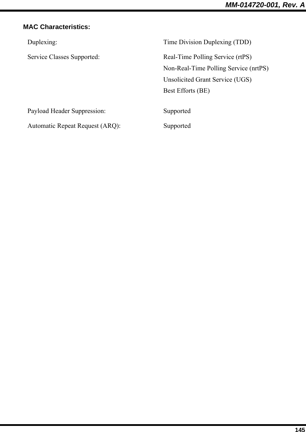 MM-014720-001, Rev. A  145 MAC Characteristics: Duplexing:  Time Division Duplexing (TDD) Service Classes Supported:  Real-Time Polling Service (rtPS)  Non-Real-Time Polling Service (nrtPS)  Unsolicited Grant Service (UGS) Best Efforts (BE) Payload Header Suppression:  Supported Automatic Repeat Request (ARQ):  Supported 