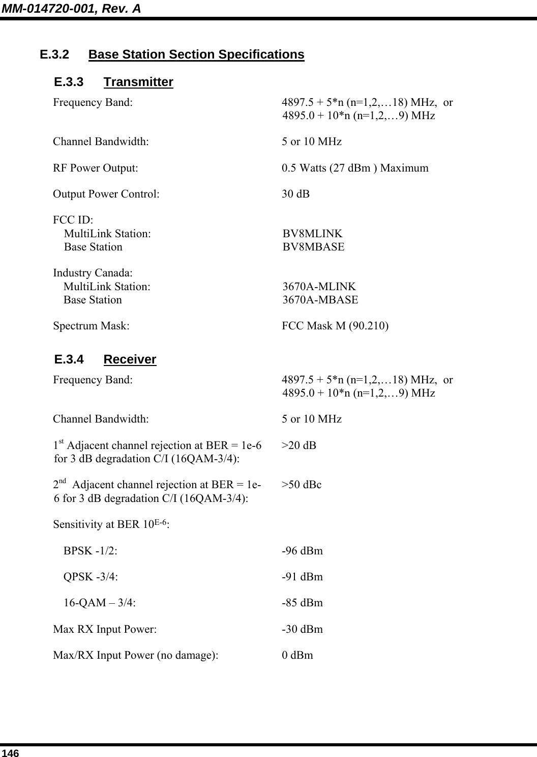 MM-014720-001, Rev. A 146 E.3.2  Base Station Section Specifications E.3.3 Transmitter Frequency Band:  4897.5 + 5*n (n=1,2,…18) MHz,  or  4895.0 + 10*n (n=1,2,…9) MHz Channel Bandwidth:  5 or 10 MHz RF Power Output:  0.5 Watts (27 dBm ) Maximum Output Power Control:  30 dB FCC ID:  MultiLink Station:  Base Station  BV8MLINK BV8MBASE Industry Canada:  MultiLink Station:  Base Station  3670A-MLINK 3670A-MBASE Spectrum Mask:  FCC Mask M (90.210) E.3.4 Receiver Frequency Band:  4897.5 + 5*n (n=1,2,…18) MHz,  or  4895.0 + 10*n (n=1,2,…9) MHz Channel Bandwidth:  5 or 10 MHz 1st Adjacent channel rejection at BER = 1e-6 for 3 dB degradation C/I (16QAM-3/4): &gt;20 dB 2nd  Adjacent channel rejection at BER = 1e-6 for 3 dB degradation C/I (16QAM-3/4): &gt;50 dBc Sensitivity at BER 10E-6:     BPSK -1/2:  -96 dBm   QPSK -3/4:  -91 dBm   16-QAM – 3/4:  -85 dBm Max RX Input Power:   -30 dBm Max/RX Input Power (no damage):  0 dBm 