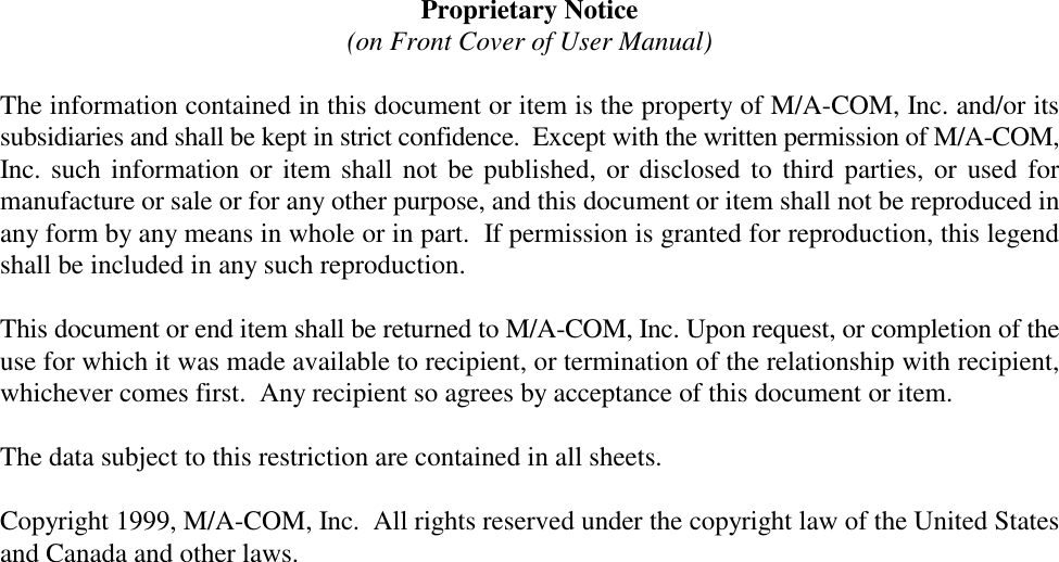 Proprietary Notice(on Front Cover of User Manual)The information contained in this document or item is the property of M/A-COM, Inc. and/or itssubsidiaries and shall be kept in strict confidence.  Except with the written permission of M/A-COM,Inc. such information or item shall not be published, or disclosed to third parties, or used formanufacture or sale or for any other purpose, and this document or item shall not be reproduced inany form by any means in whole or in part.  If permission is granted for reproduction, this legendshall be included in any such reproduction. This document or end item shall be returned to M/A-COM, Inc. Upon request, or completion of theuse for which it was made available to recipient, or termination of the relationship with recipient,whichever comes first.  Any recipient so agrees by acceptance of this document or item. The data subject to this restriction are contained in all sheets.Copyright 1999, M/A-COM, Inc.  All rights reserved under the copyright law of the United Statesand Canada and other laws.