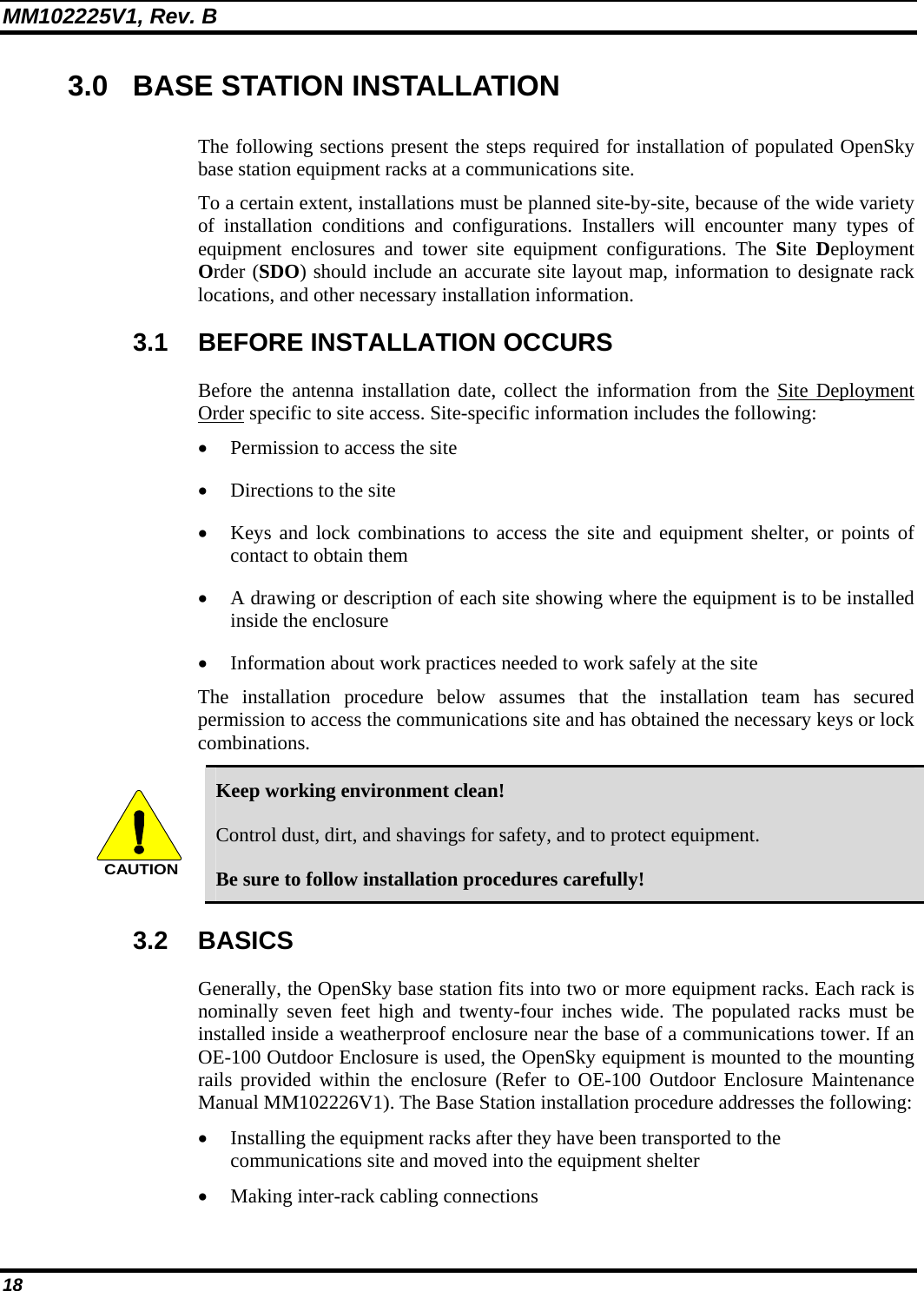 MM102225V1, Rev. B 18 3.0  BASE STATION INSTALLATION The following sections present the steps required for installation of populated OpenSky base station equipment racks at a communications site. To a certain extent, installations must be planned site-by-site, because of the wide variety of installation conditions and configurations. Installers will encounter many types of equipment enclosures and tower site equipment configurations. The Site  Deployment Order (SDO) should include an accurate site layout map, information to designate rack locations, and other necessary installation information. 3.1 BEFORE INSTALLATION OCCURS Before the antenna installation date, collect the information from the Site Deployment Order specific to site access. Site-specific information includes the following: • Permission to access the site • Directions to the site • Keys and lock combinations to access the site and equipment shelter, or points of contact to obtain them • A drawing or description of each site showing where the equipment is to be installed inside the enclosure • Information about work practices needed to work safely at the site The installation procedure below assumes that the installation team has secured permission to access the communications site and has obtained the necessary keys or lock combinations. CAUTION Keep working environment clean! Control dust, dirt, and shavings for safety, and to protect equipment. Be sure to follow installation procedures carefully! 3.2 BASICS Generally, the OpenSky base station fits into two or more equipment racks. Each rack is nominally seven feet high and twenty-four inches wide. The populated racks must be installed inside a weatherproof enclosure near the base of a communications tower. If an OE-100 Outdoor Enclosure is used, the OpenSky equipment is mounted to the mounting rails provided within the enclosure (Refer to OE-100 Outdoor Enclosure Maintenance Manual MM102226V1). The Base Station installation procedure addresses the following: • Installing the equipment racks after they have been transported to the communications site and moved into the equipment shelter • Making inter-rack cabling connections 
