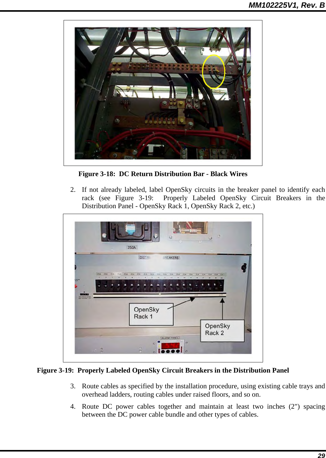 MM102225V1, Rev. B  29  Figure 3-18:  DC Return Distribution Bar - Black Wires 2. If not already labeled, label OpenSky circuits in the breaker panel to identify each rack (see Figure 3-19:  Properly Labeled OpenSky Circuit Breakers in the Distribution Panel - OpenSky Rack 1, OpenSky Rack 2, etc.)  Figure 3-19:  Properly Labeled OpenSky Circuit Breakers in the Distribution Panel 3. Route cables as specified by the installation procedure, using existing cable trays and overhead ladders, routing cables under raised floors, and so on. 4. Route DC power cables together and maintain at least two inches (2&quot;) spacing between the DC power cable bundle and other types of cables. 