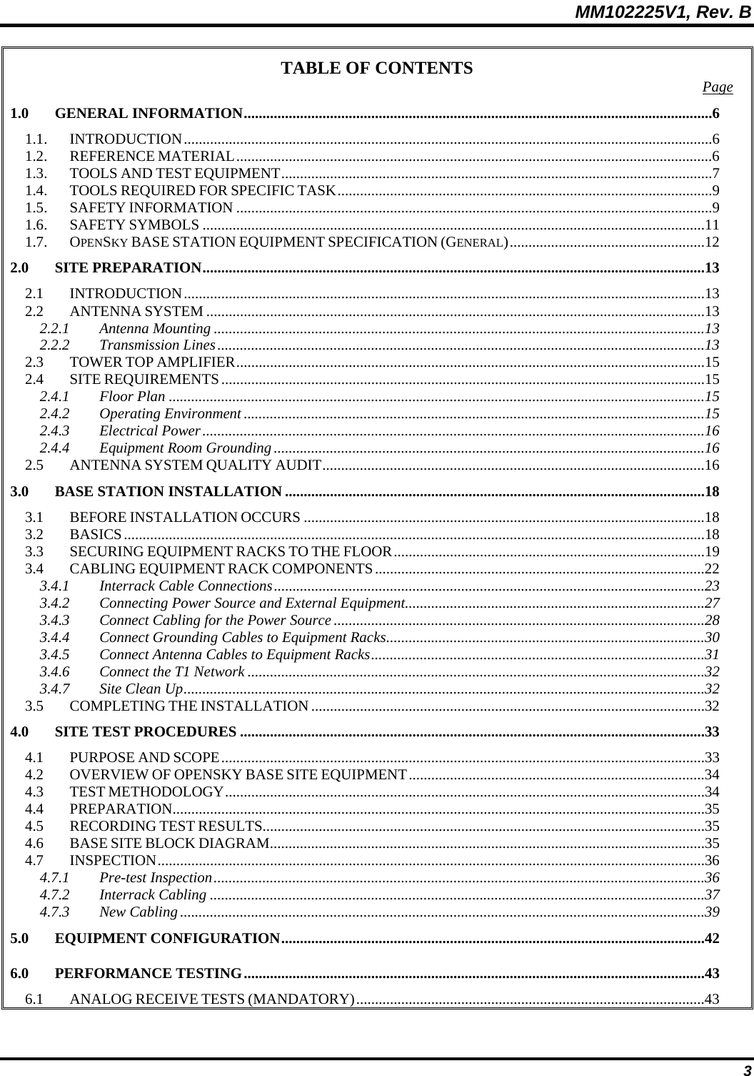 MM102225V1, Rev. B  3 TABLE OF CONTENTS  Page 1.0 GENERAL INFORMATION.............................................................................................................................6 1.1. INTRODUCTION.............................................................................................................................................6 1.2. REFERENCE MATERIAL...............................................................................................................................6 1.3. TOOLS AND TEST EQUIPMENT...................................................................................................................7 1.4. TOOLS REQUIRED FOR SPECIFIC TASK....................................................................................................9 1.5. SAFETY INFORMATION ...............................................................................................................................9 1.6. SAFETY SYMBOLS ......................................................................................................................................11 1.7. OPENSKY BASE STATION EQUIPMENT SPECIFICATION (GENERAL)....................................................12 2.0 SITE PREPARATION......................................................................................................................................13 2.1 INTRODUCTION...........................................................................................................................................13 2.2 ANTENNA SYSTEM .....................................................................................................................................13 2.2.1 Antenna Mounting ...................................................................................................................................13 2.2.2 Transmission Lines..................................................................................................................................13 2.3 TOWER TOP AMPLIFIER.............................................................................................................................15 2.4 SITE REQUIREMENTS.................................................................................................................................15 2.4.1 Floor Plan ...............................................................................................................................................15 2.4.2 Operating Environment ...........................................................................................................................15 2.4.3 Electrical Power......................................................................................................................................16 2.4.4 Equipment Room Grounding...................................................................................................................16 2.5 ANTENNA SYSTEM QUALITY AUDIT......................................................................................................16 3.0 BASE STATION INSTALLATION ................................................................................................................18 3.1 BEFORE INSTALLATION OCCURS ...........................................................................................................18 3.2 BASICS...........................................................................................................................................................18 3.3 SECURING EQUIPMENT RACKS TO THE FLOOR...................................................................................19 3.4 CABLING EQUIPMENT RACK COMPONENTS........................................................................................22 3.4.1 Interrack Cable Connections...................................................................................................................23 3.4.2 Connecting Power Source and External Equipment................................................................................27 3.4.3 Connect Cabling for the Power Source...................................................................................................28 3.4.4 Connect Grounding Cables to Equipment Racks.....................................................................................30 3.4.5 Connect Antenna Cables to Equipment Racks.........................................................................................31 3.4.6 Connect the T1 Network ..........................................................................................................................32 3.4.7 Site Clean Up...........................................................................................................................................32 3.5 COMPLETING THE INSTALLATION.........................................................................................................32 4.0 SITE TEST PROCEDURES ............................................................................................................................33 4.1 PURPOSE AND SCOPE.................................................................................................................................33 4.2 OVERVIEW OF OPENSKY BASE SITE EQUIPMENT...............................................................................34 4.3 TEST METHODOLOGY................................................................................................................................34 4.4 PREPARATION..............................................................................................................................................35 4.5 RECORDING TEST RESULTS......................................................................................................................35 4.6 BASE SITE BLOCK DIAGRAM....................................................................................................................35 4.7 INSPECTION..................................................................................................................................................36 4.7.1 Pre-test Inspection...................................................................................................................................36 4.7.2 Interrack Cabling ....................................................................................................................................37 4.7.3 New Cabling............................................................................................................................................39 5.0 EQUIPMENT CONFIGURATION.................................................................................................................42 6.0 PERFORMANCE TESTING...........................................................................................................................43 6.1 ANALOG RECEIVE TESTS (MANDATORY).............................................................................................43 