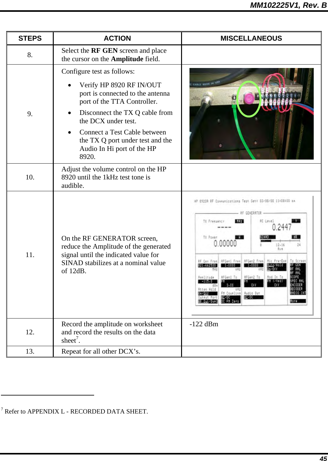   MM102225V1, Rev. B   45 STEPS ACTION  MISCELLANEOUS 8.  Select the RF GEN screen and place the cursor on the Amplitude field.   9. Configure test as follows: • Verify HP 8920 RF IN/OUT port is connected to the antenna port of the TTA Controller. • Disconnect the TX Q cable from the DCX under test. • Connect a Test Cable between the TX Q port under test and the Audio In Hi port of the HP 8920.   10.  Adjust the volume control on the HP 8920 until the 1kHz test tone is audible.  11. On the RF GENERATOR screen, reduce the Amplitude of the generated signal until the indicated value for SINAD stabilizes at a nominal value of 12dB.  12.  Record the amplitude on worksheet and record the results on the data sheet7. -122 dBm 13.  Repeat for all other DCX’s.                                                               7 Refer to APPENDIX L - RECORDED DATA SHEET. 
