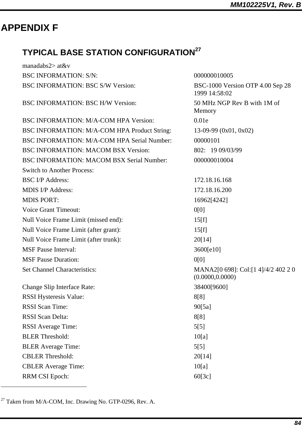 MM102225V1, Rev. B  84 APPENDIX F TYPICAL BASE STATION CONFIGURATION27 manadabs2&gt; at&amp;v BSC INFORMATION: S/N:   000000010005 BSC INFORMATION: BSC S/W Version:   BSC-1000 Version OTP 4.00 Sep 28 1999 14:58:02 BSC INFORMATION: BSC H/W Version:   50 MHz NGP Rev B with 1M of Memory BSC INFORMATION: M/A-COM HPA Version:    0.01e BSC INFORMATION: M/A-COM HPA Product String:   13-09-99 (0x01, 0x02) BSC INFORMATION: M/A-COM HPA Serial Number:    00000101 BSC INFORMATION: MACOM BSX Version:   802:   19 09/03/99 BSC INFORMATION: MACOM BSX Serial Number:  000000010004 Switch to Another Process:  BSC I/P Address:   172.18.16.168 MDIS I/P Address:   172.18.16.200 MDIS PORT:   16962[4242]  Voice Grant Timeout:   0[0]  Null Voice Frame Limit (missed end):   15[f]  Null Voice Frame Limit (after grant):   15[f]  Null Voice Frame Limit (after trunk):   20[14]  MSF Pause Interval:   3600[e10]  MSF Pause Duration:   0[0]  Set Channel Characteristics:  MANA2[0 698]: Col:[1 4]/4/2 402 2 0 (0.0000,0.0000) Change Slip Interface Rate:   38400[9600]  RSSI Hysteresis Value:   8[8]  RSSI Scan Time:   90[5a]  RSSI Scan Delta:   8[8]  RSSI Average Time:   5[5]  BLER Threshold:   10[a]  BLER Average Time:   5[5]  CBLER Threshold:   20[14]  CBLER Average Time:   10[a]  RRM CSI Epoch:   60[3c]                                                             27 Taken from M/A-COM, Inc. Drawing No. GTP-0296, Rev. A. 