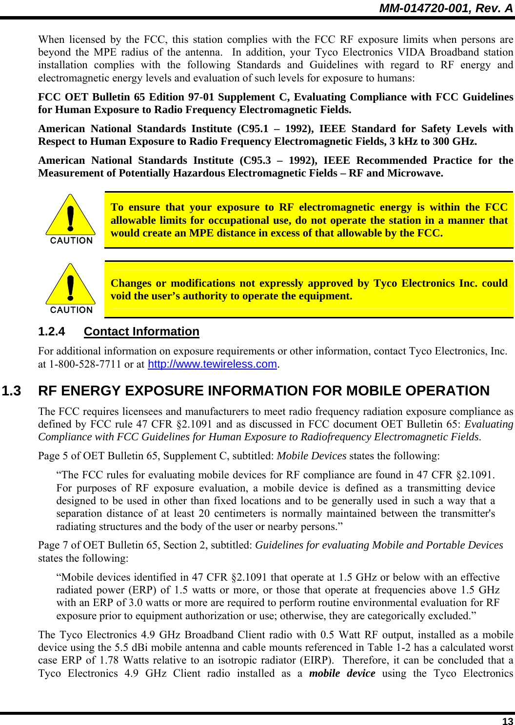MM-014720-001, Rev. A  13 When licensed by the FCC, this station complies with the FCC RF exposure limits when persons are beyond the MPE radius of the antenna.  In addition, your Tyco Electronics VIDA Broadband station installation complies with the following Standards and Guidelines with regard to RF energy and electromagnetic energy levels and evaluation of such levels for exposure to humans:  FCC OET Bulletin 65 Edition 97-01 Supplement C, Evaluating Compliance with FCC Guidelines for Human Exposure to Radio Frequency Electromagnetic Fields. American National Standards Institute (C95.1 – 1992), IEEE Standard for Safety Levels with Respect to Human Exposure to Radio Frequency Electromagnetic Fields, 3 kHz to 300 GHz. American National Standards Institute (C95.3 – 1992), IEEE Recommended Practice for the Measurement of Potentially Hazardous Electromagnetic Fields – RF and Microwave.  CAUTION  To ensure that your exposure to RF electromagnetic energy is within the FCC allowable limits for occupational use, do not operate the station in a manner that would create an MPE distance in excess of that allowable by the FCC.  CAUTION  Changes or modifications not expressly approved by Tyco Electronics Inc. could void the user’s authority to operate the equipment. 1.2.4 Contact Information For additional information on exposure requirements or other information, contact Tyco Electronics, Inc. at 1-800-528-7711 or at http://www.tewireless.com. 1.3  RF ENERGY EXPOSURE INFORMATION FOR MOBILE OPERATION The FCC requires licensees and manufacturers to meet radio frequency radiation exposure compliance as defined by FCC rule 47 CFR §2.1091 and as discussed in FCC document OET Bulletin 65: Evaluating Compliance with FCC Guidelines for Human Exposure to Radiofrequency Electromagnetic Fields. Page 5 of OET Bulletin 65, Supplement C, subtitled: Mobile Devices states the following: “The FCC rules for evaluating mobile devices for RF compliance are found in 47 CFR §2.1091.  For purposes of RF exposure evaluation, a mobile device is defined as a transmitting device designed to be used in other than fixed locations and to be generally used in such a way that a separation distance of at least 20 centimeters is normally maintained between the transmitter&apos;s radiating structures and the body of the user or nearby persons.” Page 7 of OET Bulletin 65, Section 2, subtitled: Guidelines for evaluating Mobile and Portable Devices states the following: “Mobile devices identified in 47 CFR §2.1091 that operate at 1.5 GHz or below with an effective radiated power (ERP) of 1.5 watts or more, or those that operate at frequencies above 1.5 GHz with an ERP of 3.0 watts or more are required to perform routine environmental evaluation for RF exposure prior to equipment authorization or use; otherwise, they are categorically excluded.” The Tyco Electronics 4.9 GHz Broadband Client radio with 0.5 Watt RF output, installed as a mobile device using the 5.5 dBi mobile antenna and cable mounts referenced in Table 1-2 has a calculated worst case ERP of 1.78 Watts relative to an isotropic radiator (EIRP).  Therefore, it can be concluded that a Tyco Electronics 4.9 GHz Client radio installed as a mobile device using the Tyco Electronics 