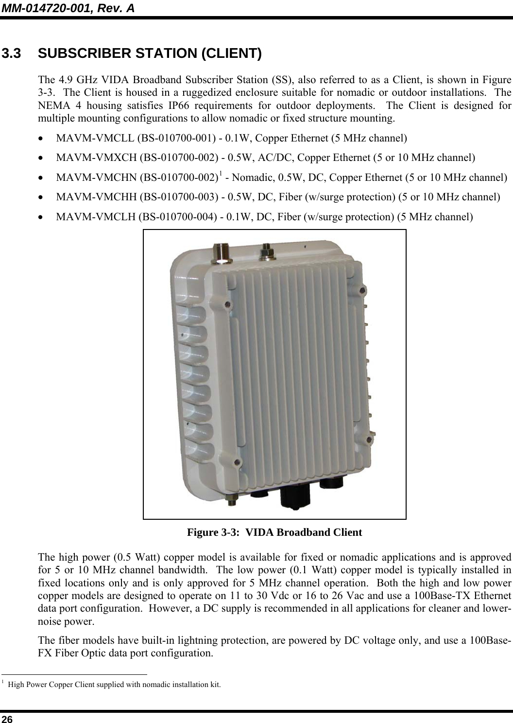 MM-014720-001, Rev. A 26 3.3 SUBSCRIBER STATION (CLIENT) The 4.9 GHz VIDA Broadband Subscriber Station (SS), also referred to as a Client, is shown in Figure 3-3.  The Client is housed in a ruggedized enclosure suitable for nomadic or outdoor installations.  The NEMA 4 housing satisfies IP66 requirements for outdoor deployments.  The Client is designed for multiple mounting configurations to allow nomadic or fixed structure mounting. • MAVM-VMCLL (BS-010700-001) - 0.1W, Copper Ethernet (5 MHz channel) • MAVM-VMXCH (BS-010700-002) - 0.5W, AC/DC, Copper Ethernet (5 or 10 MHz channel) • MAVM-VMCHN (BS-010700-002)1 - Nomadic, 0.5W, DC, Copper Ethernet (5 or 10 MHz channel) • MAVM-VMCHH (BS-010700-003) - 0.5W, DC, Fiber (w/surge protection) (5 or 10 MHz channel) • MAVM-VMCLH (BS-010700-004) - 0.1W, DC, Fiber (w/surge protection) (5 MHz channel)  Figure 3-3:  VIDA Broadband Client The high power (0.5 Watt) copper model is available for fixed or nomadic applications and is approved for 5 or 10 MHz channel bandwidth.  The low power (0.1 Watt) copper model is typically installed in fixed locations only and is only approved for 5 MHz channel operation.  Both the high and low power copper models are designed to operate on 11 to 30 Vdc or 16 to 26 Vac and use a 100Base-TX Ethernet data port configuration.  However, a DC supply is recommended in all applications for cleaner and lower-noise power. The fiber models have built-in lightning protection, are powered by DC voltage only, and use a 100Base-FX Fiber Optic data port configuration.                                                       1  High Power Copper Client supplied with nomadic installation kit. 