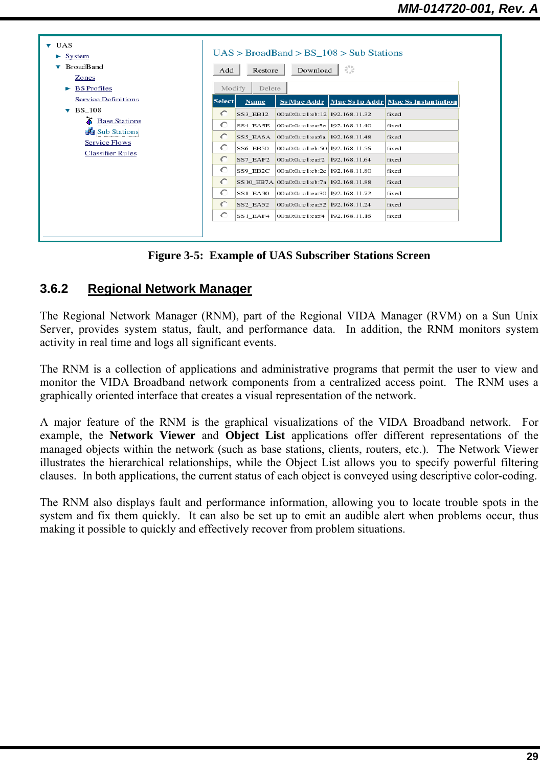 MM-014720-001, Rev. A  29  Figure 3-5:  Example of UAS Subscriber Stations Screen 3.6.2 Regional Network Manager The Regional Network Manager (RNM), part of the Regional VIDA Manager (RVM) on a Sun Unix Server, provides system status, fault, and performance data.  In addition, the RNM monitors system activity in real time and logs all significant events.   The RNM is a collection of applications and administrative programs that permit the user to view and monitor the VIDA Broadband network components from a centralized access point.  The RNM uses a graphically oriented interface that creates a visual representation of the network. A major feature of the RNM is the graphical visualizations of the VIDA Broadband network.  For example, the Network Viewer and  Object List applications offer different representations of the managed objects within the network (such as base stations, clients, routers, etc.).  The Network Viewer illustrates the hierarchical relationships, while the Object List allows you to specify powerful filtering clauses.  In both applications, the current status of each object is conveyed using descriptive color-coding. The RNM also displays fault and performance information, allowing you to locate trouble spots in the system and fix them quickly.  It can also be set up to emit an audible alert when problems occur, thus making it possible to quickly and effectively recover from problem situations. 