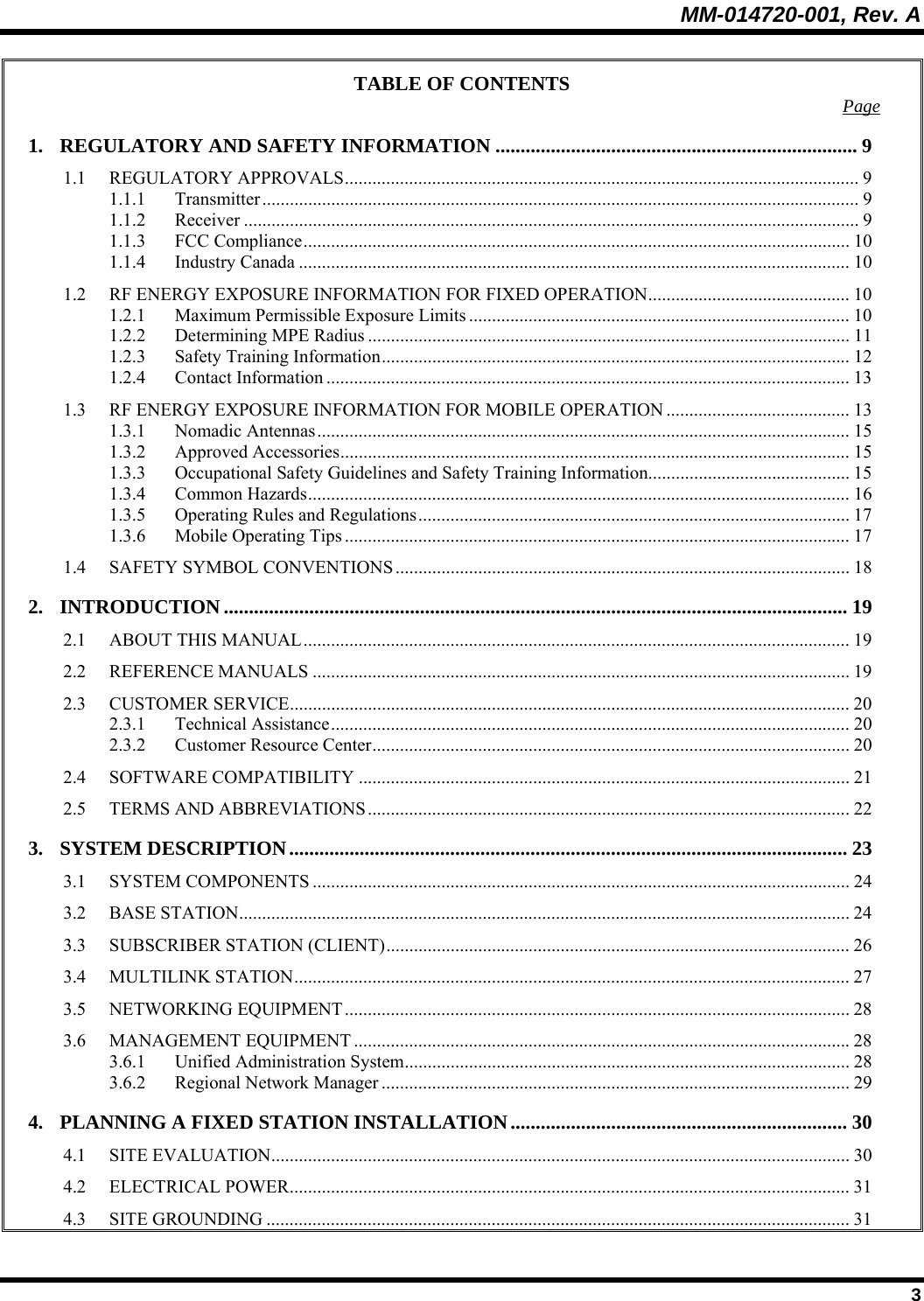 MM-014720-001, Rev. A  3 TABLE OF CONTENTS  Page 1. REGULATORY AND SAFETY INFORMATION ........................................................................ 9 1.1 REGULATORY APPROVALS................................................................................................................ 9 1.1.1 Transmitter.................................................................................................................................. 9 1.1.2 Receiver ...................................................................................................................................... 9 1.1.3 FCC Compliance....................................................................................................................... 10 1.1.4 Industry Canada ........................................................................................................................ 10 1.2 RF ENERGY EXPOSURE INFORMATION FOR FIXED OPERATION............................................ 10 1.2.1 Maximum Permissible Exposure Limits ................................................................................... 10 1.2.2 Determining MPE Radius ......................................................................................................... 11 1.2.3 Safety Training Information...................................................................................................... 12 1.2.4 Contact Information .................................................................................................................. 13 1.3 RF ENERGY EXPOSURE INFORMATION FOR MOBILE OPERATION ........................................ 13 1.3.1 Nomadic Antennas.................................................................................................................... 15 1.3.2 Approved Accessories............................................................................................................... 15 1.3.3 Occupational Safety Guidelines and Safety Training Information............................................ 15 1.3.4 Common Hazards...................................................................................................................... 16 1.3.5 Operating Rules and Regulations.............................................................................................. 17 1.3.6 Mobile Operating Tips .............................................................................................................. 17 1.4 SAFETY SYMBOL CONVENTIONS ................................................................................................... 18 2. INTRODUCTION ............................................................................................................................ 19 2.1 ABOUT THIS MANUAL....................................................................................................................... 19 2.2 REFERENCE MANUALS ..................................................................................................................... 19 2.3 CUSTOMER SERVICE.......................................................................................................................... 20 2.3.1 Technical Assistance................................................................................................................. 20 2.3.2 Customer Resource Center........................................................................................................20 2.4 SOFTWARE COMPATIBILITY ........................................................................................................... 21 2.5 TERMS AND ABBREVIATIONS.........................................................................................................22 3. SYSTEM DESCRIPTION............................................................................................................... 23 3.1 SYSTEM COMPONENTS ..................................................................................................................... 24 3.2 BASE STATION..................................................................................................................................... 24 3.3 SUBSCRIBER STATION (CLIENT).....................................................................................................26 3.4 MULTILINK STATION......................................................................................................................... 27 3.5 NETWORKING EQUIPMENT.............................................................................................................. 28 3.6 MANAGEMENT EQUIPMENT ............................................................................................................28 3.6.1 Unified Administration System................................................................................................. 28 3.6.2 Regional Network Manager ...................................................................................................... 29 4. PLANNING A FIXED STATION INSTALLATION................................................................... 30 4.1 SITE EVALUATION.............................................................................................................................. 30 4.2 ELECTRICAL POWER.......................................................................................................................... 31 4.3 SITE GROUNDING ............................................................................................................................... 31 