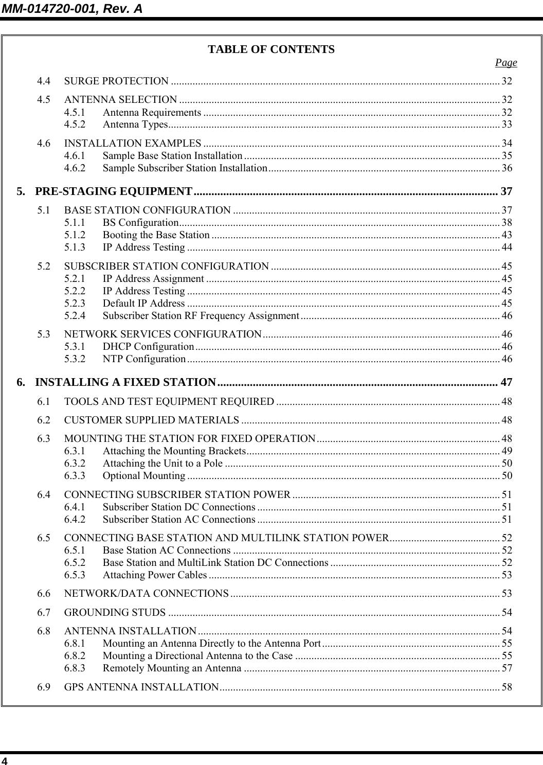 MM-014720-001, Rev. A 4 TABLE OF CONTENTS  Page 4.4 SURGE PROTECTION .......................................................................................................................... 32 4.5 ANTENNA SELECTION ....................................................................................................................... 32 4.5.1 Antenna Requirements .............................................................................................................. 32 4.5.2 Antenna Types........................................................................................................................... 33 4.6 INSTALLATION EXAMPLES .............................................................................................................. 34 4.6.1 Sample Base Station Installation ............................................................................................... 35 4.6.2 Sample Subscriber Station Installation...................................................................................... 36 5. PRE-STAGING EQUIPMENT....................................................................................................... 37 5.1 BASE STATION CONFIGURATION ................................................................................................... 37 5.1.1 BS Configuration....................................................................................................................... 38 5.1.2 Booting the Base Station ........................................................................................................... 43 5.1.3 IP Address Testing .................................................................................................................... 44 5.2 SUBSCRIBER STATION CONFIGURATION ..................................................................................... 45 5.2.1 IP Address Assignment ............................................................................................................. 45 5.2.2 IP Address Testing .................................................................................................................... 45 5.2.3 Default IP Address .................................................................................................................... 45 5.2.4 Subscriber Station RF Frequency Assignment.......................................................................... 46 5.3 NETWORK SERVICES CONFIGURATION........................................................................................ 46 5.3.1 DHCP Configuration................................................................................................................. 46 5.3.2 NTP Configuration.................................................................................................................... 46 6. INSTALLING A FIXED STATION............................................................................................... 47 6.1 TOOLS AND TEST EQUIPMENT REQUIRED ................................................................................... 48 6.2 CUSTOMER SUPPLIED MATERIALS ................................................................................................ 48 6.3 MOUNTING THE STATION FOR FIXED OPERATION.................................................................... 48 6.3.1 Attaching the Mounting Brackets.............................................................................................. 49 6.3.2 Attaching the Unit to a Pole ...................................................................................................... 50 6.3.3 Optional Mounting .................................................................................................................... 50 6.4 CONNECTING SUBSCRIBER STATION POWER ............................................................................. 51 6.4.1 Subscriber Station DC Connections .......................................................................................... 51 6.4.2 Subscriber Station AC Connections .......................................................................................... 51 6.5 CONNECTING BASE STATION AND MULTILINK STATION POWER......................................... 52 6.5.1 Base Station AC Connections ................................................................................................... 52 6.5.2 Base Station and MultiLink Station DC Connections ............................................................... 52 6.5.3 Attaching Power Cables ............................................................................................................ 53 6.6 NETWORK/DATA CONNECTIONS .................................................................................................... 53 6.7 GROUNDING STUDS ........................................................................................................................... 54 6.8 ANTENNA INSTALLATION................................................................................................................ 54 6.8.1 Mounting an Antenna Directly to the Antenna Port.................................................................. 55 6.8.2 Mounting a Directional Antenna to the Case ............................................................................ 55 6.8.3 Remotely Mounting an Antenna ............................................................................................... 57 6.9 GPS ANTENNA INSTALLATION........................................................................................................58  