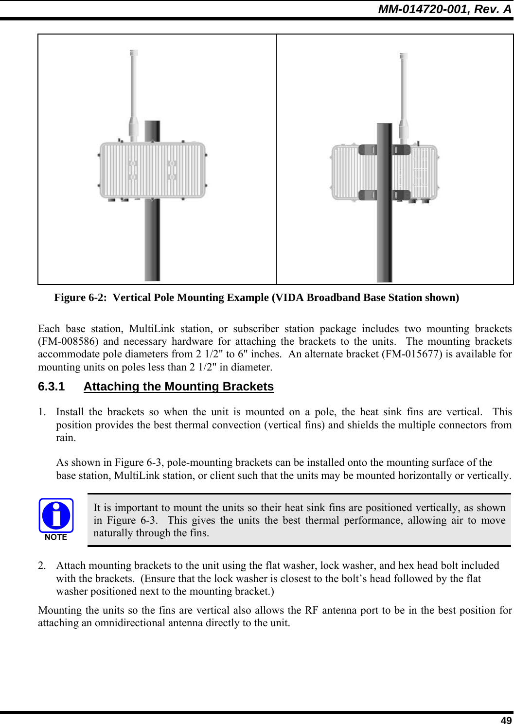 MM-014720-001, Rev. A  49   Figure 6-2:  Vertical Pole Mounting Example (VIDA Broadband Base Station shown) Each base station, MultiLink station, or subscriber station package includes two mounting brackets (FM-008586) and necessary hardware for attaching the brackets to the units.  The mounting brackets accommodate pole diameters from 2 1/2&quot; to 6&quot; inches.  An alternate bracket (FM-015677) is available for mounting units on poles less than 2 1/2&quot; in diameter. 6.3.1  Attaching the Mounting Brackets 1. Install the brackets so when the unit is mounted on a pole, the heat sink fins are vertical.  This position provides the best thermal convection (vertical fins) and shields the multiple connectors from rain. As shown in Figure 6-3, pole-mounting brackets can be installed onto the mounting surface of the base station, MultiLink station, or client such that the units may be mounted horizontally or vertically.   It is important to mount the units so their heat sink fins are positioned vertically, as shown in  Figure 6-3.  This gives the units the best thermal performance, allowing air to move naturally through the fins. 2. Attach mounting brackets to the unit using the flat washer, lock washer, and hex head bolt included with the brackets.  (Ensure that the lock washer is closest to the bolt’s head followed by the flat washer positioned next to the mounting bracket.) Mounting the units so the fins are vertical also allows the RF antenna port to be in the best position for attaching an omnidirectional antenna directly to the unit.  