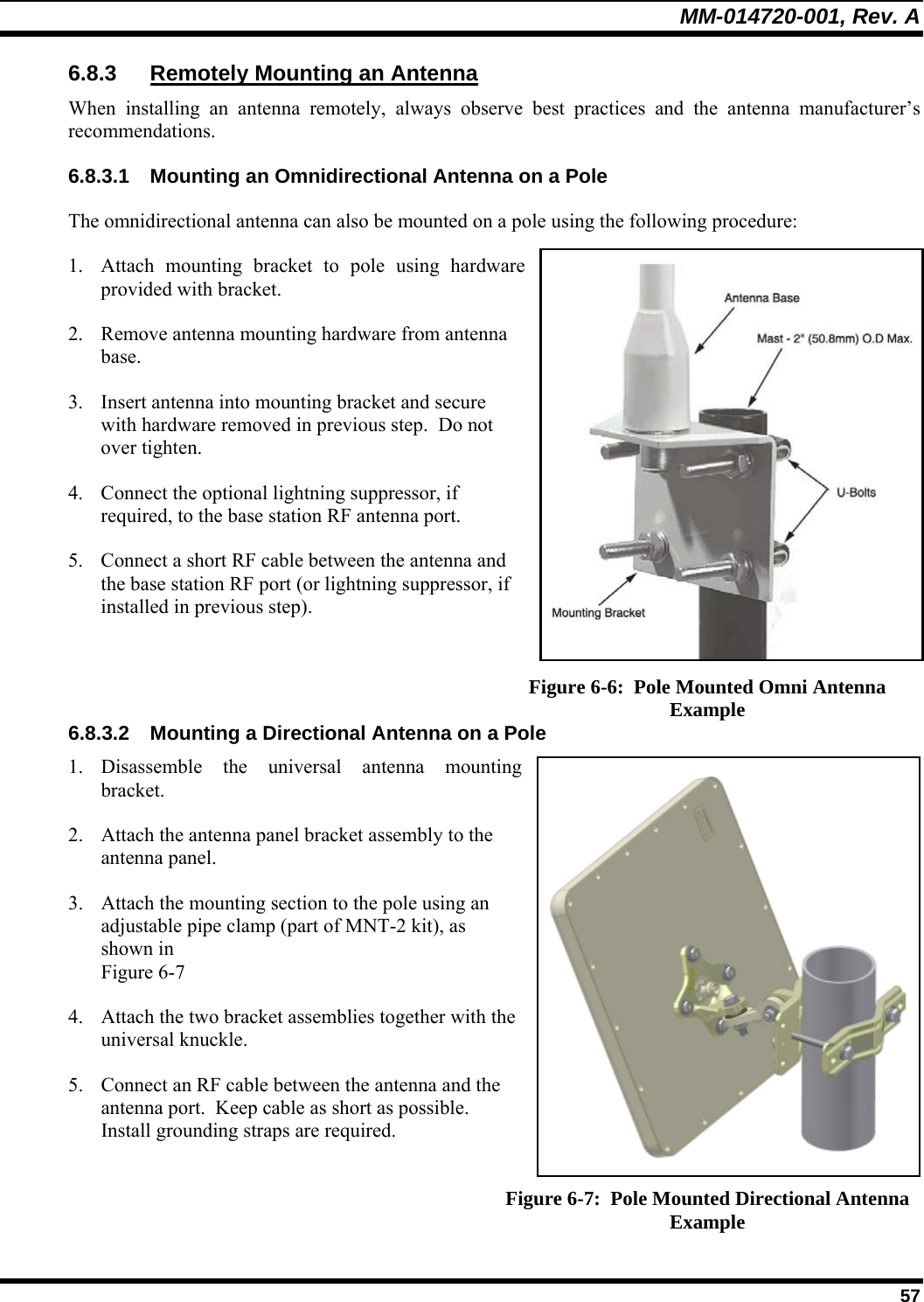 MM-014720-001, Rev. A  57 6.8.3 Remotely Mounting an Antenna When installing an antenna remotely, always observe best practices and the antenna manufacturer’s recommendations. 6.8.3.1  Mounting an Omnidirectional Antenna on a Pole The omnidirectional antenna can also be mounted on a pole using the following procedure: 1. Attach mounting bracket to pole using hardware provided with bracket. 2. Remove antenna mounting hardware from antenna base. 3. Insert antenna into mounting bracket and secure with hardware removed in previous step.  Do not over tighten. 4. Connect the optional lightning suppressor, if required, to the base station RF antenna port. 5. Connect a short RF cable between the antenna and the base station RF port (or lightning suppressor, if installed in previous step).    Figure 6-6:  Pole Mounted Omni Antenna Example 6.8.3.2  Mounting a Directional Antenna on a Pole 1. Disassemble the universal antenna mounting bracket. 2. Attach the antenna panel bracket assembly to the antenna panel. 3. Attach the mounting section to the pole using an adjustable pipe clamp (part of MNT-2 kit), as shown in  Figure 6-7 4. Attach the two bracket assemblies together with the universal knuckle. 5. Connect an RF cable between the antenna and the antenna port.  Keep cable as short as possible.  Install grounding straps are required.  Figure 6-7:  Pole Mounted Directional Antenna Example 