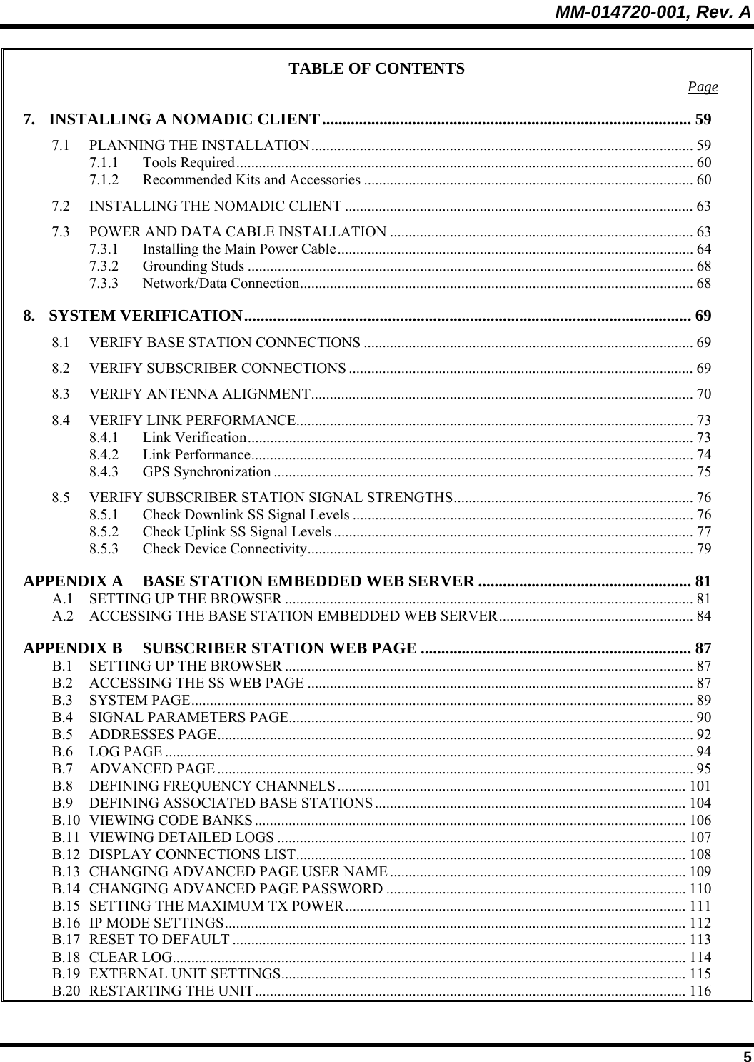 MM-014720-001, Rev. A  5 TABLE OF CONTENTS  Page 7. INSTALLING A NOMADIC CLIENT.......................................................................................... 59 7.1 PLANNING THE INSTALLATION...................................................................................................... 59 7.1.1 Tools Required.......................................................................................................................... 60 7.1.2 Recommended Kits and Accessories ........................................................................................ 60 7.2 INSTALLING THE NOMADIC CLIENT ............................................................................................. 63 7.3 POWER AND DATA CABLE INSTALLATION ................................................................................. 63 7.3.1 Installing the Main Power Cable............................................................................................... 64 7.3.2 Grounding Studs ....................................................................................................................... 68 7.3.3 Network/Data Connection.........................................................................................................68 8. SYSTEM VERIFICATION.............................................................................................................69 8.1 VERIFY BASE STATION CONNECTIONS ........................................................................................ 69 8.2 VERIFY SUBSCRIBER CONNECTIONS ............................................................................................ 69 8.3 VERIFY ANTENNA ALIGNMENT...................................................................................................... 70 8.4 VERIFY LINK PERFORMANCE.......................................................................................................... 73 8.4.1 Link Verification....................................................................................................................... 73 8.4.2 Link Performance...................................................................................................................... 74 8.4.3 GPS Synchronization ................................................................................................................ 75 8.5 VERIFY SUBSCRIBER STATION SIGNAL STRENGTHS................................................................ 76 8.5.1 Check Downlink SS Signal Levels ........................................................................................... 76 8.5.2 Check Uplink SS Signal Levels ................................................................................................ 77 8.5.3 Check Device Connectivity.......................................................................................................79 APPENDIX A BASE STATION EMBEDDED WEB SERVER .................................................... 81 A.1 SETTING UP THE BROWSER ............................................................................................................. 81 A.2 ACCESSING THE BASE STATION EMBEDDED WEB SERVER.................................................... 84 APPENDIX B SUBSCRIBER STATION WEB PAGE .................................................................. 87 B.1 SETTING UP THE BROWSER ............................................................................................................. 87 B.2 ACCESSING THE SS WEB PAGE .......................................................................................................87 B.3 SYSTEM PAGE...................................................................................................................................... 89 B.4 SIGNAL PARAMETERS PAGE............................................................................................................ 90 B.5 ADDRESSES PAGE............................................................................................................................... 92 B.6 LOG PAGE ............................................................................................................................................. 94 B.7 ADVANCED PAGE ............................................................................................................................... 95 B.8 DEFINING FREQUENCY CHANNELS............................................................................................. 101 B.9 DEFINING ASSOCIATED BASE STATIONS ................................................................................... 104 B.10 VIEWING CODE BANKS ................................................................................................................... 106 B.11 VIEWING DETAILED LOGS ............................................................................................................. 107 B.12 DISPLAY CONNECTIONS LIST........................................................................................................108 B.13 CHANGING ADVANCED PAGE USER NAME ............................................................................... 109 B.14 CHANGING ADVANCED PAGE PASSWORD ................................................................................ 110 B.15 SETTING THE MAXIMUM TX POWER........................................................................................... 111 B.16 IP MODE SETTINGS........................................................................................................................... 112 B.17 RESET TO DEFAULT ......................................................................................................................... 113 B.18 CLEAR LOG......................................................................................................................................... 114 B.19 EXTERNAL UNIT SETTINGS............................................................................................................ 115 B.20 RESTARTING THE UNIT................................................................................................................... 116 