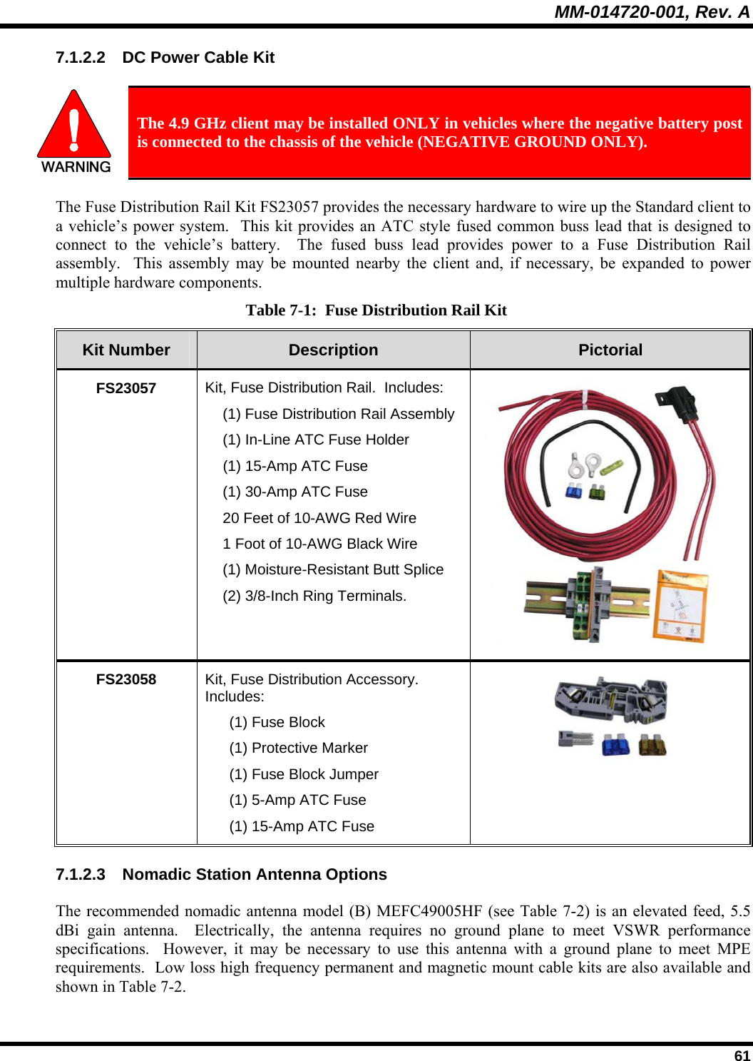 MM-014720-001, Rev. A  61 7.1.2.2  DC Power Cable Kit   The 4.9 GHz client may be installed ONLY in vehicles where the negative battery post is connected to the chassis of the vehicle (NEGATIVE GROUND ONLY). The Fuse Distribution Rail Kit FS23057 provides the necessary hardware to wire up the Standard client to a vehicle’s power system.  This kit provides an ATC style fused common buss lead that is designed to connect to the vehicle’s battery.  The fused buss lead provides power to a Fuse Distribution Rail assembly.  This assembly may be mounted nearby the client and, if necessary, be expanded to power multiple hardware components. Table 7-1:  Fuse Distribution Rail Kit Kit Number  Description  Pictorial FS23057  Kit, Fuse Distribution Rail.  Includes:   (1) Fuse Distribution Rail Assembly   (1) In-Line ATC Fuse Holder  (1) 15-Amp ATC Fuse   (1) 30-Amp ATC Fuse   20 Feet of 10-AWG Red Wire   1 Foot of 10-AWG Black Wire   (1) Moisture-Resistant Butt Splice   (2) 3/8-Inch Ring Terminals. FS23058  Kit, Fuse Distribution Accessory.  Includes:   (1) Fuse Block   (1) Protective Marker   (1) Fuse Block Jumper   (1) 5-Amp ATC Fuse   (1) 15-Amp ATC Fuse  7.1.2.3  Nomadic Station Antenna Options The recommended nomadic antenna model (B) MEFC49005HF (see Table 7-2) is an elevated feed, 5.5 dBi gain antenna.  Electrically, the antenna requires no ground plane to meet VSWR performance specifications.  However, it may be necessary to use this antenna with a ground plane to meet MPE requirements.  Low loss high frequency permanent and magnetic mount cable kits are also available and shown in Table 7-2. 