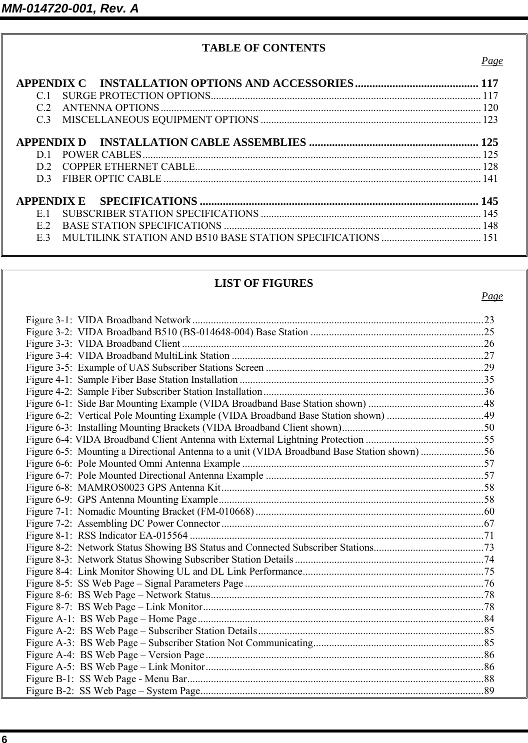 MM-014720-001, Rev. A 6 TABLE OF CONTENTS  Page APPENDIX C INSTALLATION OPTIONS AND ACCESSORIES........................................... 117 C.1 SURGE PROTECTION OPTIONS....................................................................................................... 117 C.2 ANTENNA OPTIONS .......................................................................................................................... 120 C.3 MISCELLANEOUS EQUIPMENT OPTIONS .................................................................................... 123 APPENDIX D INSTALLATION CABLE ASSEMBLIES ........................................................... 125 D.1 POWER CABLES................................................................................................................................. 125 D.2 COPPER ETHERNET CABLE............................................................................................................. 128 D.3 FIBER OPTIC CABLE ......................................................................................................................... 141 APPENDIX E SPECIFICATIONS ................................................................................................. 145 E.1 SUBSCRIBER STATION SPECIFICATIONS .................................................................................... 145 E.2 BASE STATION SPECIFICATIONS .................................................................................................. 148 E.3 MULTILINK STATION AND B510 BASE STATION SPECIFICATIONS ...................................... 151   LIST OF FIGURES  Page  Figure 3-1:  VIDA Broadband Network ...............................................................................................................23 Figure 3-2:  VIDA Broadband B510 (BS-014648-004) Base Station ..................................................................25 Figure 3-3:  VIDA Broadband Client ...................................................................................................................26 Figure 3-4:  VIDA Broadband MultiLink Station ................................................................................................27 Figure 3-5:  Example of UAS Subscriber Stations Screen ...................................................................................29 Figure 4-1:  Sample Fiber Base Station Installation .............................................................................................35 Figure 4-2:  Sample Fiber Subscriber Station Installation....................................................................................36 Figure 6-1:  Side Bar Mounting Example (VIDA Broadband Base Station shown) ............................................48 Figure 6-2:  Vertical Pole Mounting Example (VIDA Broadband Base Station shown) .....................................49 Figure 6-3:  Installing Mounting Brackets (VIDA Broadband Client shown)......................................................50 Figure 6-4: VIDA Broadband Client Antenna with External Lightning Protection .............................................55 Figure 6-5:  Mounting a Directional Antenna to a unit (VIDA Broadband Base Station shown) ........................56 Figure 6-6:  Pole Mounted Omni Antenna Example ............................................................................................57 Figure 6-7:  Pole Mounted Directional Antenna Example ...................................................................................57 Figure 6-8:  MAMROS0023 GPS Antenna Kit....................................................................................................58 Figure 6-9:  GPS Antenna Mounting Example.....................................................................................................58 Figure 7-1:  Nomadic Mounting Bracket (FM-010668) .......................................................................................60 Figure 7-2:  Assembling DC Power Connector ....................................................................................................67 Figure 8-1:  RSS Indicator EA-015564 ................................................................................................................71 Figure 8-2:  Network Status Showing BS Status and Connected Subscriber Stations..........................................73 Figure 8-3:  Network Status Showing Subscriber Station Details ........................................................................74 Figure 8-4:  Link Monitor Showing UL and DL Link Performance.....................................................................75 Figure 8-5:  SS Web Page – Signal Parameters Page ...........................................................................................76 Figure 8-6:  BS Web Page – Network Status........................................................................................................78 Figure 8-7:  BS Web Page – Link Monitor...........................................................................................................78 Figure A-1:  BS Web Page – Home Page.............................................................................................................84 Figure A-2:  BS Web Page – Subscriber Station Details......................................................................................85 Figure A-3:  BS Web Page – Subscriber Station Not Communicating.................................................................85 Figure A-4:  BS Web Page – Version Page..........................................................................................................86 Figure A-5:  BS Web Page – Link Monitor..........................................................................................................86 Figure B-1:  SS Web Page - Menu Bar.................................................................................................................88 Figure B-2:  SS Web Page – System Page............................................................................................................89 