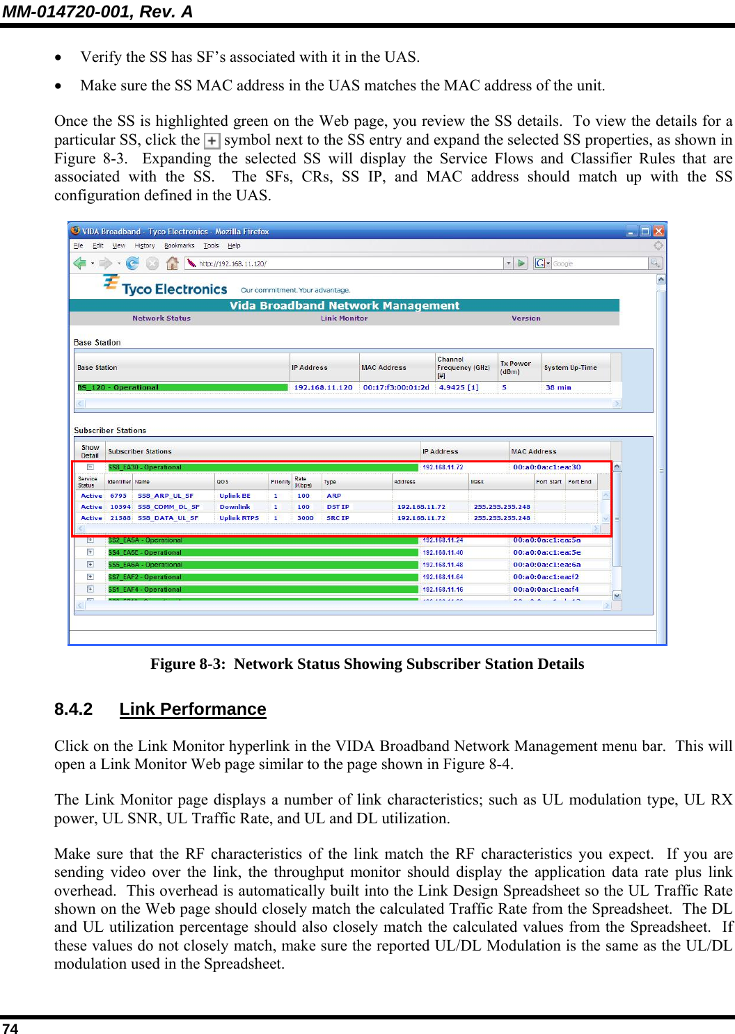 MM-014720-001, Rev. A 74 • Verify the SS has SF’s associated with it in the UAS.   • Make sure the SS MAC address in the UAS matches the MAC address of the unit.  Once the SS is highlighted green on the Web page, you review the SS details.  To view the details for a particular SS, click the   symbol next to the SS entry and expand the selected SS properties, as shown in Figure 8-3.  Expanding the selected SS will display the Service Flows and Classifier Rules that are associated with the SS.  The SFs, CRs, SS IP, and MAC address should match up with the SS configuration defined in the UAS.   Figure 8-3:  Network Status Showing Subscriber Station Details 8.4.2 Link Performance Click on the Link Monitor hyperlink in the VIDA Broadband Network Management menu bar.  This will open a Link Monitor Web page similar to the page shown in Figure 8-4. The Link Monitor page displays a number of link characteristics; such as UL modulation type, UL RX power, UL SNR, UL Traffic Rate, and UL and DL utilization.   Make sure that the RF characteristics of the link match the RF characteristics you expect.  If you are sending video over the link, the throughput monitor should display the application data rate plus link overhead.  This overhead is automatically built into the Link Design Spreadsheet so the UL Traffic Rate shown on the Web page should closely match the calculated Traffic Rate from the Spreadsheet.  The DL and UL utilization percentage should also closely match the calculated values from the Spreadsheet.  If these values do not closely match, make sure the reported UL/DL Modulation is the same as the UL/DL modulation used in the Spreadsheet.   