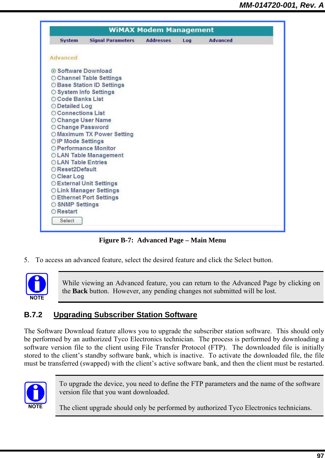MM-014720-001, Rev. A  97  Figure B-7:  Advanced Page – Main Menu 5. To access an advanced feature, select the desired feature and click the Select button.   While viewing an Advanced feature, you can return to the Advanced Page by clicking on the Back button.  However, any pending changes not submitted will be lost. B.7.2  Upgrading Subscriber Station Software The Software Download feature allows you to upgrade the subscriber station software.  This should only be performed by an authorized Tyco Electronics technician.  The process is performed by downloading a software version file to the client using File Transfer Protocol (FTP).  The downloaded file is initially stored to the client’s standby software bank, which is inactive.  To activate the downloaded file, the file must be transferred (swapped) with the client’s active software bank, and then the client must be restarted.   To upgrade the device, you need to define the FTP parameters and the name of the software version file that you want downloaded. The client upgrade should only be performed by authorized Tyco Electronics technicians. 