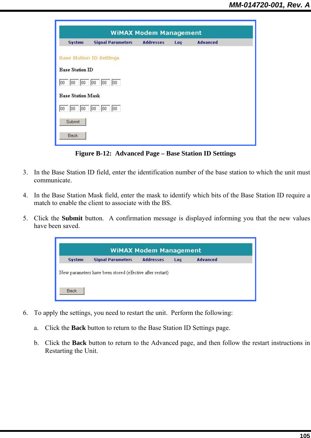 MM-014720-001, Rev. A  105  Figure B-12:  Advanced Page – Base Station ID Settings 3. In the Base Station ID field, enter the identification number of the base station to which the unit must communicate.  4. In the Base Station Mask field, enter the mask to identify which bits of the Base Station ID require a match to enable the client to associate with the BS.  5. Click the Submit button.  A confirmation message is displayed informing you that the new values have been saved.   6. To apply the settings, you need to restart the unit.  Perform the following:  a. Click the Back button to return to the Base Station ID Settings page.  b. Click the Back button to return to the Advanced page, and then follow the restart instructions in Restarting the Unit.  