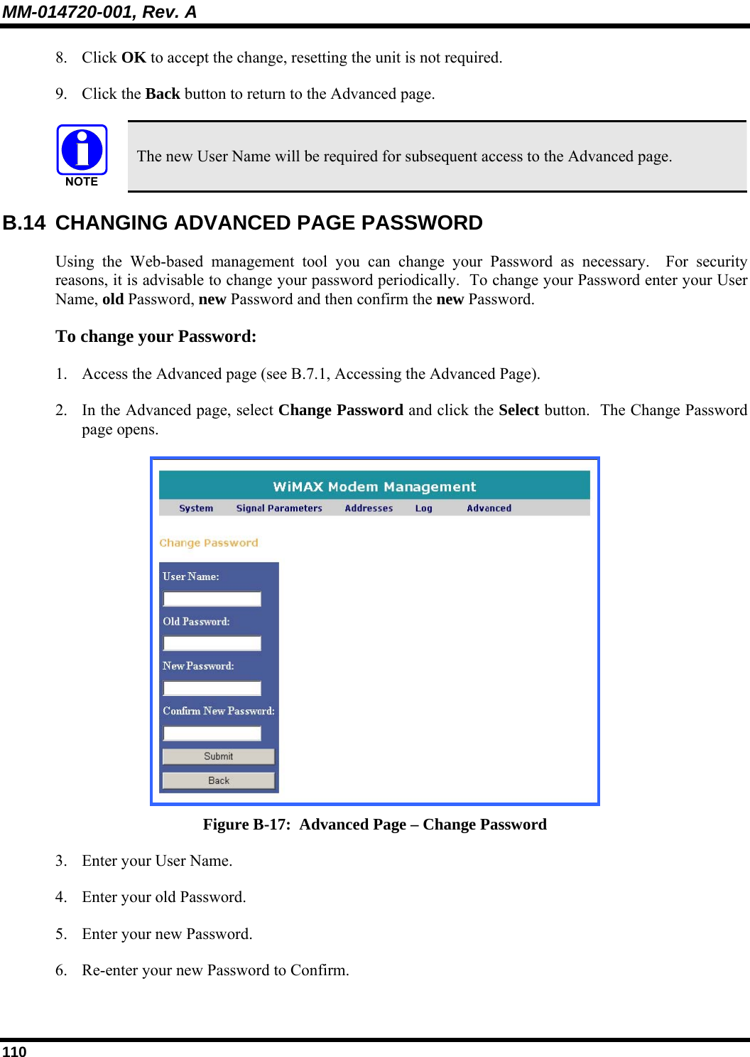 MM-014720-001, Rev. A 110 8. Click OK to accept the change, resetting the unit is not required. 9. Click the Back button to return to the Advanced page.   The new User Name will be required for subsequent access to the Advanced page. B.14  CHANGING ADVANCED PAGE PASSWORD Using the Web-based management tool you can change your Password as necessary.  For security reasons, it is advisable to change your password periodically.  To change your Password enter your User Name, old Password, new Password and then confirm the new Password.  To change your Password:  1. Access the Advanced page (see B.7.1, Accessing the Advanced Page).  2. In the Advanced page, select Change Password and click the Select button.  The Change Password page opens.   Figure B-17:  Advanced Page – Change Password 3. Enter your User Name. 4. Enter your old Password. 5. Enter your new Password. 6. Re-enter your new Password to Confirm. 