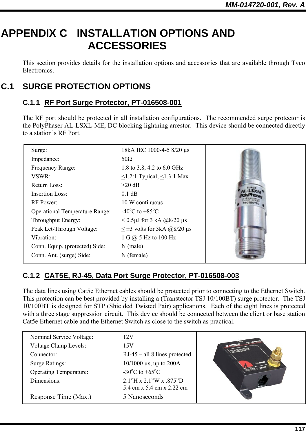 MM-014720-001, Rev. A  117 APPENDIX C  INSTALLATION OPTIONS AND ACCESSORIES This section provides details for the installation options and accessories that are available through Tyco Electronics. C.1 SURGE PROTECTION OPTIONS C.1.1  RF Port Surge Protector, PT-016508-001 The RF port should be protected in all installation configurations.  The recommended surge protector is the PolyPhaser AL-LSXL-ME, DC blocking lightning arrestor.  This device should be connected directly to a station’s RF Port.  Surge:   18kA IEC 1000-4-5 8/20 µs   Impedance: 50Ω  Frequency Range:  1.8 to 3.8, 4.2 to 6.0 GHz VSWR: &lt;1.2:1 Typical; &lt;1.3:1 Max Return Loss:  &gt;20 dB  Insertion Loss:  0.1 dB  RF Power:  10 W continuous Operational Temperature Range:  -40oC to +85oC Throughput Energy:  &lt; 0.5µJ for 3 kA @8/20 µs  Peak Let-Through Voltage:  &lt; ±3 volts for 3kA @8/20 µs  Vibration:  1 G @ 5 Hz to 100 Hz Conn. Equip. (protected) Side:  N (male) Conn. Ant. (surge) Side:  N (female)  C.1.2  CAT5E, RJ-45, Data Port Surge Protector, PT-016508-003 The data lines using Cat5e Ethernet cables should be protected prior to connecting to the Ethernet Switch.  This protection can be best provided by installing a (Transtector TSJ 10/100BT) surge protector.  The TSJ 10/100BT is designed for STP (Shielded Twisted Pair) applications.  Each of the eight lines is protected with a three stage suppression circuit.  This device should be connected between the client or base station Cat5e Ethernet cable and the Ethernet Switch as close to the switch as practical.  Nominal Service Voltage:   12V Voltage Clamp Levels:  15V Connector:  RJ-45 – all 8 lines protected Surge Ratings:  10/1000 µs, up to 200A Operating Temperature:  -30oC to +65oC Dimensions:  2.1”H x 2.1”W x .875”D  5.4 cm x 5.4 cm x 2.22 cm Response Time (Max.)  5 Nanoseconds  