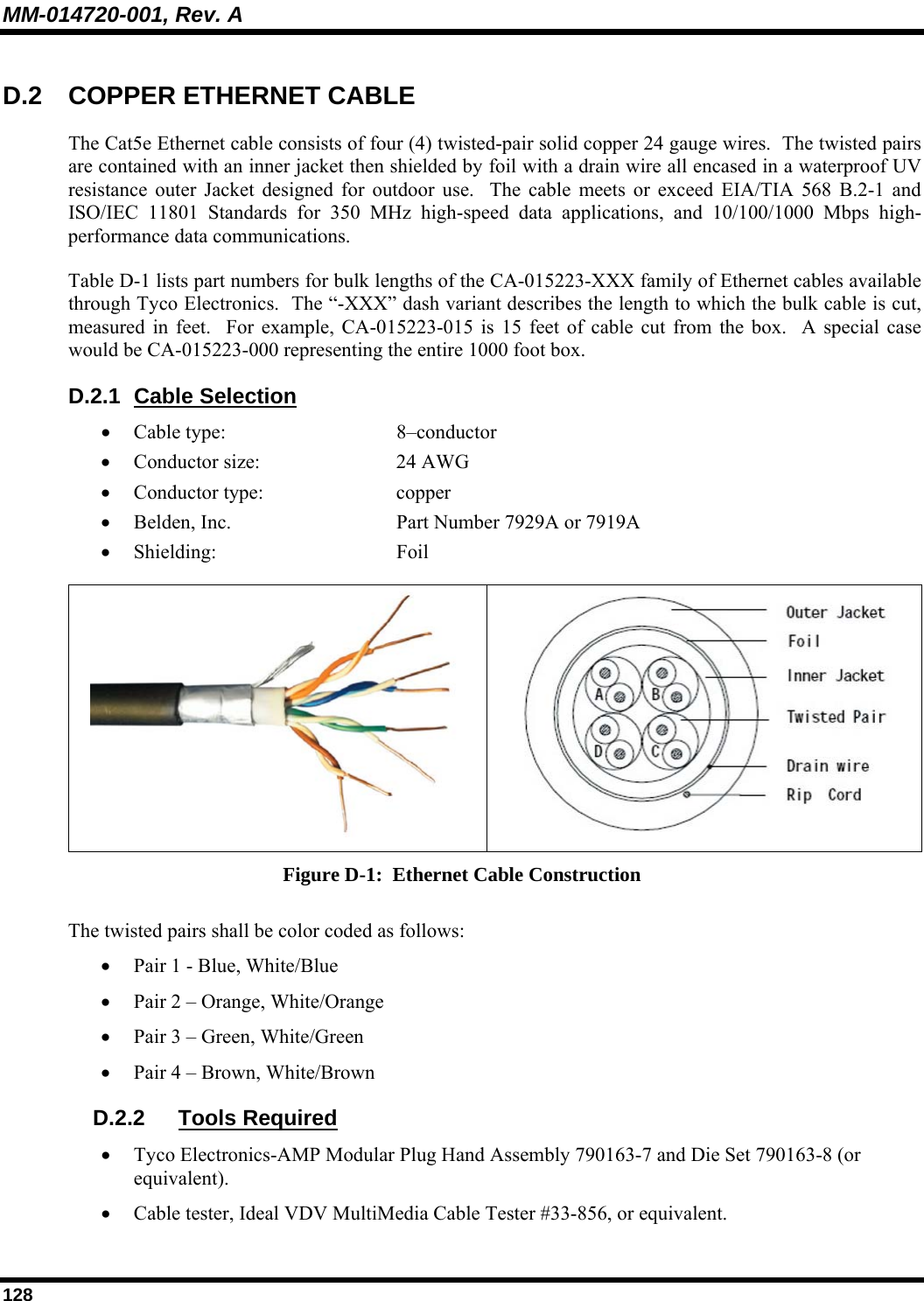 MM-014720-001, Rev. A 128 D.2  COPPER ETHERNET CABLE The Cat5e Ethernet cable consists of four (4) twisted-pair solid copper 24 gauge wires.  The twisted pairs are contained with an inner jacket then shielded by foil with a drain wire all encased in a waterproof UV resistance outer Jacket designed for outdoor use.  The cable meets or exceed EIA/TIA 568 B.2-1 and ISO/IEC 11801 Standards for 350 MHz high-speed data applications, and 10/100/1000 Mbps high-performance data communications. Table D-1 lists part numbers for bulk lengths of the CA-015223-XXX family of Ethernet cables available through Tyco Electronics.  The “-XXX” dash variant describes the length to which the bulk cable is cut, measured in feet.  For example, CA-015223-015 is 15 feet of cable cut from the box.  A special case would be CA-015223-000 representing the entire 1000 foot box. D.2.1 Cable Selection • Cable type:     8–conductor • Conductor size:   24 AWG • Conductor type:   copper • Belden, Inc.      Part Number 7929A or 7919A • Shielding:   Foil    Figure D-1:  Ethernet Cable Construction The twisted pairs shall be color coded as follows: • Pair 1 - Blue, White/Blue • Pair 2 – Orange, White/Orange • Pair 3 – Green, White/Green • Pair 4 – Brown, White/Brown D.2.2 Tools Required • Tyco Electronics-AMP Modular Plug Hand Assembly 790163-7 and Die Set 790163-8 (or equivalent). • Cable tester, Ideal VDV MultiMedia Cable Tester #33-856, or equivalent. 