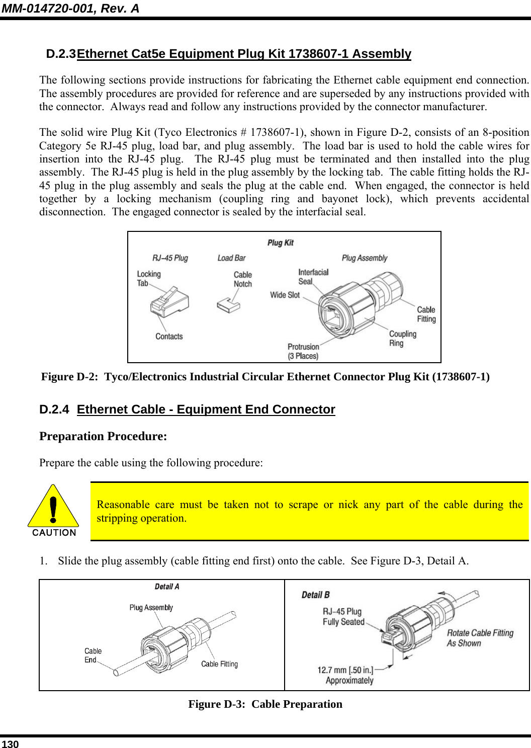 MM-014720-001, Rev. A 130 D.2.3 Ethernet Cat5e Equipment Plug Kit 1738607-1 Assembly The following sections provide instructions for fabricating the Ethernet cable equipment end connection.  The assembly procedures are provided for reference and are superseded by any instructions provided with the connector.  Always read and follow any instructions provided by the connector manufacturer. The solid wire Plug Kit (Tyco Electronics # 1738607-1), shown in Figure D-2, consists of an 8-position Category 5e RJ-45 plug, load bar, and plug assembly.  The load bar is used to hold the cable wires for insertion into the RJ-45 plug.  The RJ-45 plug must be terminated and then installed into the plug assembly.  The RJ-45 plug is held in the plug assembly by the locking tab.  The cable fitting holds the RJ-45 plug in the plug assembly and seals the plug at the cable end.  When engaged, the connector is held together by a locking mechanism (coupling ring and bayonet lock), which prevents accidental disconnection.  The engaged connector is sealed by the interfacial seal.  Figure D-2:  Tyco/Electronics Industrial Circular Ethernet Connector Plug Kit (1738607-1) D.2.4  Ethernet Cable - Equipment End Connector Preparation Procedure: Prepare the cable using the following procedure:  CAUTION  Reasonable care must be taken not to scrape or nick any part of the cable during the stripping operation. 1. Slide the plug assembly (cable fitting end first) onto the cable.  See Figure D-3, Detail A.    Figure D-3:  Cable Preparation 