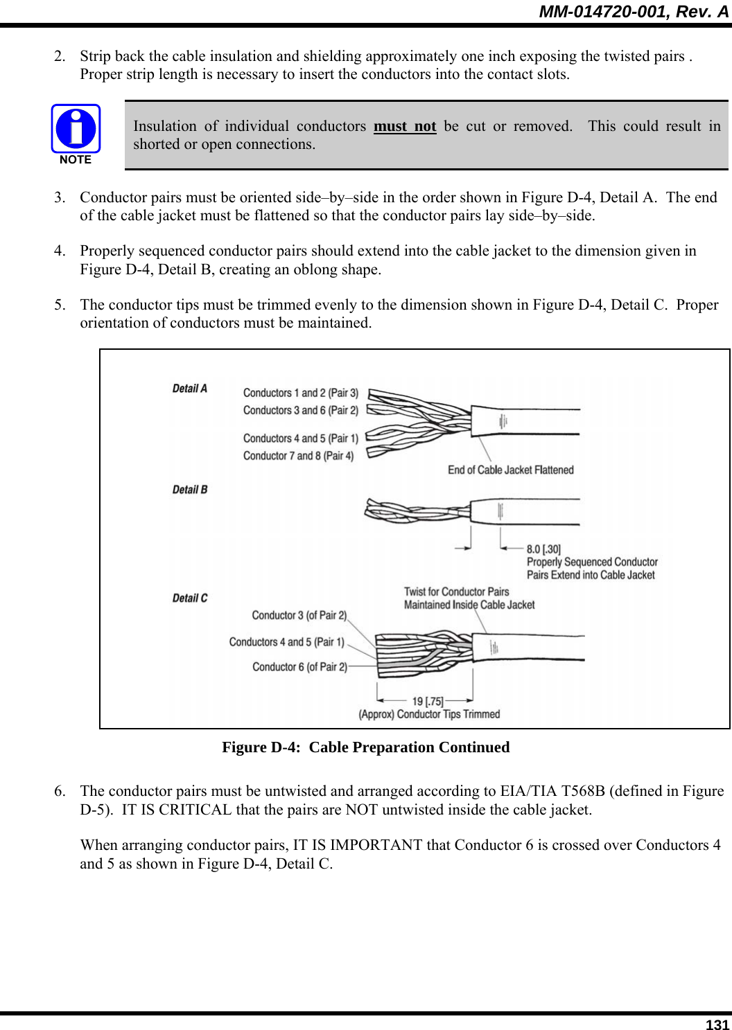 MM-014720-001, Rev. A  131 2. Strip back the cable insulation and shielding approximately one inch exposing the twisted pairs .  Proper strip length is necessary to insert the conductors into the contact slots.   Insulation of individual conductors must not be cut or removed.  This could result in shorted or open connections. 3. Conductor pairs must be oriented side–by–side in the order shown in Figure D-4, Detail A.  The end of the cable jacket must be flattened so that the conductor pairs lay side–by–side. 4. Properly sequenced conductor pairs should extend into the cable jacket to the dimension given in Figure D-4, Detail B, creating an oblong shape. 5. The conductor tips must be trimmed evenly to the dimension shown in Figure D-4, Detail C.  Proper orientation of conductors must be maintained.   Figure D-4:  Cable Preparation Continued 6. The conductor pairs must be untwisted and arranged according to EIA/TIA T568B (defined in Figure D-5).  IT IS CRITICAL that the pairs are NOT untwisted inside the cable jacket. When arranging conductor pairs, IT IS IMPORTANT that Conductor 6 is crossed over Conductors 4 and 5 as shown in Figure D-4, Detail C.  