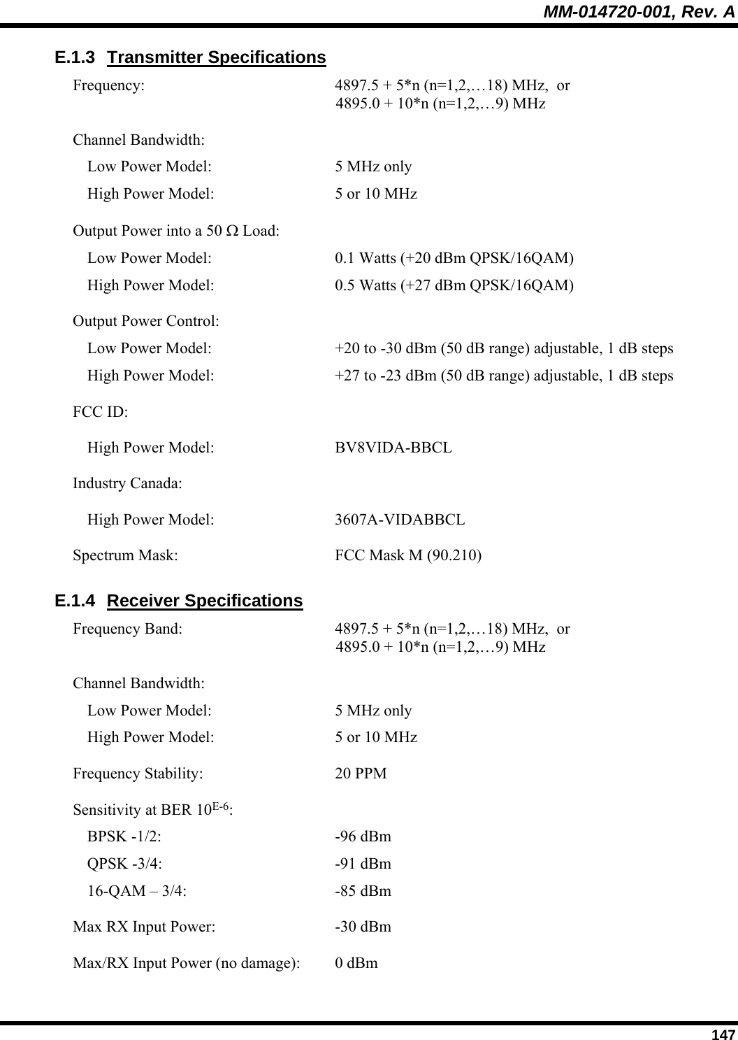 MM-014720-001, Rev. A  147 E.1.3 Transmitter Specifications Frequency:  4897.5 + 5*n (n=1,2,…18) MHz,  or  4895.0 + 10*n (n=1,2,…9) MHz Channel Bandwidth:     Low Power Model:  5 MHz only   High Power Model:  5 or 10 MHz Output Power into a 50 Ω Load:     Low Power Model:  0.1 Watts (+20 dBm QPSK/16QAM)   High Power Model:  0.5 Watts (+27 dBm QPSK/16QAM) Output Power Control:     Low Power Model:  +20 to -30 dBm (50 dB range) adjustable, 1 dB steps   High Power Model:  +27 to -23 dBm (50 dB range) adjustable, 1 dB steps FCC ID:     High Power Model:  BV8VIDA-BBCL Industry Canada:     High Power Model:  3607A-VIDABBCL Spectrum Mask:  FCC Mask M (90.210) E.1.4 Receiver Specifications Frequency Band:  4897.5 + 5*n (n=1,2,…18) MHz,  or  4895.0 + 10*n (n=1,2,…9) MHz Channel Bandwidth:     Low Power Model:  5 MHz only   High Power Model:  5 or 10 MHz Frequency Stability:  20 PPM Sensitivity at BER 10E-6:     BPSK -1/2:  -96 dBm   QPSK -3/4:  -91 dBm   16-QAM – 3/4:  -85 dBm Max RX Input Power:   -30 dBm Max/RX Input Power (no damage):  0 dBm 