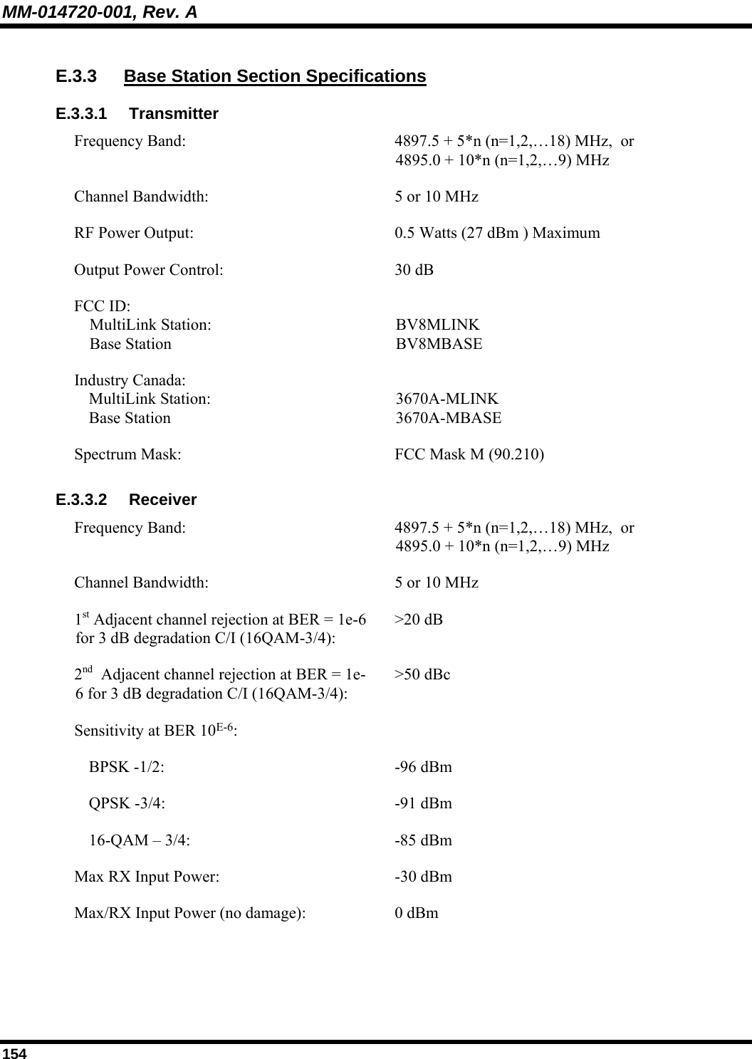 MM-014720-001, Rev. A 154 E.3.3  Base Station Section Specifications E.3.3.1 Transmitter Frequency Band:  4897.5 + 5*n (n=1,2,…18) MHz,  or  4895.0 + 10*n (n=1,2,…9) MHz Channel Bandwidth:  5 or 10 MHz RF Power Output:  0.5 Watts (27 dBm ) Maximum Output Power Control:  30 dB FCC ID:  MultiLink Station:  Base Station  BV8MLINK BV8MBASE Industry Canada:  MultiLink Station:  Base Station  3670A-MLINK 3670A-MBASE Spectrum Mask:  FCC Mask M (90.210) E.3.3.2 Receiver Frequency Band:  4897.5 + 5*n (n=1,2,…18) MHz,  or  4895.0 + 10*n (n=1,2,…9) MHz Channel Bandwidth:  5 or 10 MHz 1st Adjacent channel rejection at BER = 1e-6 for 3 dB degradation C/I (16QAM-3/4): &gt;20 dB 2nd  Adjacent channel rejection at BER = 1e-6 for 3 dB degradation C/I (16QAM-3/4): &gt;50 dBc Sensitivity at BER 10E-6:     BPSK -1/2:  -96 dBm   QPSK -3/4:  -91 dBm   16-QAM – 3/4:  -85 dBm Max RX Input Power:   -30 dBm Max/RX Input Power (no damage):  0 dBm 